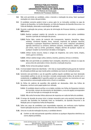 SERVIÇO PÚBLICO FEDERAL
MINISTÉRIO DA EDUCAÇÃO
UNIVERSIDADE FEDERAL DE UBERLÂNDIA
Pró-Reitoria de Graduação
Diretoria de Processos Seletivos
5.8.

Não será permitido ao candidato, antes e durante a realização da prova, fazer quaisquer
anotações em meios não permitidos.

5.9.

O candidato somente poderá iniciar a prova após ler as instruções contidas na capa do
Caderno de Questões, no Cartão-Resposta, na Folha de Resposta da Questão Discursiva e na
Folha de Redação, observada a autorização do aplicador.

5.10. Durante a aplicação das provas, sob pena de eliminação do Processo Seletivo, o candidato
NÃO poderá:
5.10.1. Realizar qualquer espécie de consulta ou comunicar-se com outros candidatos
durante o período de realização das provas;
5.10.2. Portar lápis, caneta de material não transparente, lapiseira, borrachas, régua,
estiletes, corretores líquidos, livros, manuais, impressos de qualquer natureza,
anotações e quaisquer dispositivos eletrônicos, tais como: máquinas calculadoras,
agendas eletrônicas ou similares, telefones celulares, smartphones, tablets, ipods®,
pen drives, mp3 ou similar, gravadores, relógios, alarmes de qualquer espécie ou
qualquer receptor ou transmissor de dados e mensagens;
5.10.3. Utilizar óculos escuros, bolsas e artigos de chapelaria, tais como: boné, chapéu,
viseira, gorro e similares;
5.10.4. Utilizar cabelos longos soltos, bottons, broches, pulseiras, brincos e similares;
5.10.5. Não será permitido ao candidato fazer anotações, desenhos ou rabiscos na capa da
prova antes de autorizado o início e durante a realização da prova.
5.10.6. Portar armas de qualquer espécie.
5.11. A Universidade Federal de Uberlândia – UFU não se responsabilizará pela guarda de material
de utilização proibida que seja trazido pelos candidatos aos locais de realização provas.
5.12. Somente será permitido o uso de aparelho auditivo àquele candidato que tiver declarado
necessidade auditiva no ato da inscrição e enviado comprovação médica, de acordo com o
estabelecido no subitem 3.4. O aparelho poderá ser usado somente nos momentos em que
seja necessária a comunicação verbal entre o fiscal e o candidato.
5.13. As folhas do caderno de questões não poderão ser destacadas. Além das Folhas de
Respostas, nenhum outro papel poderá ser utilizado.
5.13.1. O candidato deverá verificar se os dados contidos nas Folhas de Respostas (número
de inscrição, número de documento de identidade e, curso de opção) correspondem
aos de sua inscrição ou renovação da inscrição.
5.13.2. Não serão fornecidas folhas adicionais de respostas em razão de falha do candidato.
5.14. O tempo de duração da prova inclui o tempo necessário para uma possível transcrição de
rascunho das Questões de Predicado Falso ou Verdadeiro, da Questão Discursiva e da
Redação para as respectivas Folhas de Respostas.
5.15. Salvo nos casos de candidatos com necessidades especiais, em nenhuma outra hipótese
haverá aplicação da prova em horários diferentes dos estabelecidos neste Edital.
5.16. Uma vez na sala de realização da prova, o candidato deverá:
a)

Conferir se não está portando aparelhos celulares ou qualquer dispositivo eletrônico ou
outros objetos proibidos;

Avenida João Naves de Ávila, n° 2121 - Campus Santa Mônica – Bloco 1A – Andar Térreo
Bairro Santa Mônica - 38.408-144 - Uberlândia - MG
Telefone: (34) 3239-4128 - e-mail: atende.dirps@prograd.ufu.br – Fax: (34)3239-4400
http://www.ingresso.ufu.br

12

 