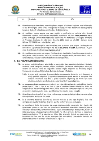 SERVIÇO PÚBLICO FEDERAL
MINISTÉRIO DA EDUCAÇÃO
UNIVERSIDADE FEDERAL DE UBERLÂNDIA
Pró-Reitoria de Graduação
Diretoria de Processos Seletivos
6

Tradução

UFU

6.3.

O candidato que tiver obtido a certificação na própria UFU deverá registrar esta informação
no ato da inscrição. A UFU fará a validação da inscrição por meio de consulta ao seu próprio
banco de dados. A validade da certificação é de 2 (dois) anos.

6.4.

O candidato, exceto aquele que tiver obtido a certificação na própria UFU, deverá
encaminhar cópia do certificado em habilidades específicas, até o dia 13 de janeiro de 2014,
para o endereço: Universidade Federal de Uberlândia; Pró-Reitoria de Graduação - Diretoria
de Processos Seletivos; Av. João Naves de Ávila, 2121, bloco 1A, sala 111 – Campus Santa
Mônica; CEP 38408-144 – Uberlândia – MG;

6.5.

O resultado da homologação das inscrições para os cursos que exigem Certificação em
Habilidades Específicas será divulgado no dia 22 de janeiro de 2014, a partir das 17h, por
meio do endereço eletrônico www.ingresso.ufu.br .

6.6.

Os candidatos aos cursos que exigem Certificação em Habilidades Específicas deverão indicar
reopção de curso no ato da inscrição. O curso de reopção será o de concorrência caso o
candidato não possua o Certificado de Habilidades Específicas.

7. DAS PROVAS MULTIDISCIPLINARES
7.1.

As provas multidisciplinares abordarão os conteúdos das seguintes disciplinas: Biologia,
Filosofia, Física, Geografia, História, Língua Estrangeira (no ato de renovação da inscrição,
deverá ser indicada uma das seguintes opções: Inglês, Espanhol ou Francês); Língua
Portuguesa, Literatura, Matemática, Química, Sociologia e Redação.
7.1.1. A prova será composta de uma redação, uma questão discursiva e 43 (quarenta e
três) questões objetivas [4 (quatro) questões/disciplina, exceto a disciplina com
questão discursiva, que terá 3 (três) questões objetivas], de modo que cada
disciplina, inclusive a redação, terá o valor total de 4 (quatro) pontos.

7.2.

As provas estarão agrupadas em um caderno, em cujas páginas haverá a indicação do tipo de
prova (Tipo 1, Tipo 2, Tipo 3 ou Tipo 4), que o candidato deverá marcar na Folha de
Respostas que lhe será entregue no dia da prova. Haverá três Folhas de Respostas: uma para
as questões objetivas, outra para a questão discursiva e outra para a redação.

7.3.

O candidato deverá conferir seu nome e número de renovação da inscrição e marcar a célula
correspondente ao tipo de sua prova.

7.4.

Se o candidato deixar de assinalar ou assinalar mais de 1 (um) tipo de prova, essa será
corrigida com o gabarito do tipo de prova que lhe conferir a menor pontuação.

7.5.

As questões da Folha de Resposta da prova objetiva estarão numeradas de 1 (um) a 44
(quarenta e quatro). A cada uma das questões corresponderá uma coluna de quatro itens e
um campo de respostas, conforme modelo a seguir. Em cada campo de respostas, haverá 3
(três) colunas de células para preenchimento (V, F e SO). A primeira destinar-se-á aos itens
julgados verdadeiros (V), a segunda aos falsos (F) e a terceira deverá ser preenchida se o
candidato não fizer uma das opções anteriores (SO: sem opção). Essas células deverão ser
preenchidas como no exemplo apresentado na Figura 1.

Avenida João Naves de Ávila, n° 2121 - Campus Santa Mônica – Bloco 1A – Andar Térreo
Bairro Santa Mônica - 38.408-144 - Uberlândia - MG
Telefone: (34) 3239-4128 - e-mail: atende.dirps@prograd.ufu.br – Fax: (34)3239-4400
http://www.ingresso.ufu.br

14

 