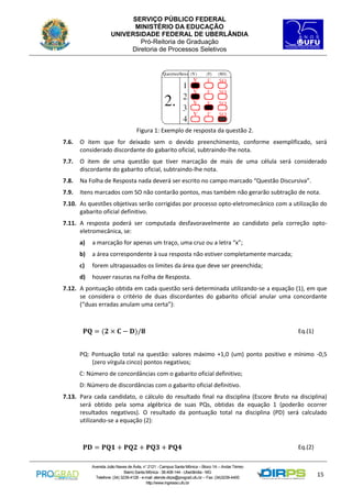 SERVIÇO PÚBLICO FEDERAL
MINISTÉRIO DA EDUCAÇÃO
UNIVERSIDADE FEDERAL DE UBERLÂNDIA
Pró-Reitoria de Graduação
Diretoria de Processos Seletivos

Figura 1: Exemplo de resposta da questão 2.
7.6.

O item que for deixado sem o devido preenchimento, conforme exemplificado, será
considerado discordante do gabarito oficial, subtraindo-lhe nota.

7.7.

O item de uma questão que tiver marcação de mais de uma célula será considerado
discordante do gabarito oficial, subtraindo-lhe nota.

7.8.

Na Folha de Resposta nada deverá ser escrito no campo marcado “Questão Discursiva”.

7.9.

Itens marcados com SO não contarão pontos, mas também não gerarão subtração de nota.

7.10. As questões objetivas serão corrigidas por processo opto-eletromecânico com a utilização do
gabarito oficial definitivo.
7.11. A resposta poderá ser computada desfavoravelmente ao candidato pela correção optoeletromecânica, se:
a)

a marcação for apenas um traço, uma cruz ou a letra “x”;

b)

a área correspondente à sua resposta não estiver completamente marcada;

c)

forem ultrapassados os limites da área que deve ser preenchida;

d)

houver rasuras na Folha de Resposta.

7.12. A pontuação obtida em cada questão será determinada utilizando-se a equação (1), em que
se considera o critério de duas discordantes do gabarito oficial anular uma concordante
(“duas erradas anulam uma certa”):

𝐏𝐐 = (𝟐 × 𝐂 − 𝐃)/𝟖

Eq.(1)

PQ: Pontuação total na questão: valores máximo +1,0 (um) ponto positivo e mínimo -0,5
(zero vírgula cinco) pontos negativos;
C: Número de concordâncias com o gabarito oficial definitivo;
D: Número de discordâncias com o gabarito oficial definitivo.
7.13. Para cada candidato, o cálculo do resultado final na disciplina (Escore Bruto na disciplina)
será obtido pela soma algébrica de suas PQs, obtidas da equação 1 (poderão ocorrer
resultados negativos). O resultado da pontuação total na disciplina (PD) será calculado
utilizando-se a equação (2):

𝐏𝐃 = 𝐏𝐐𝟏 + 𝐏𝐐𝟐 + 𝐏𝐐𝟑 + 𝐏𝐐𝟒
Avenida João Naves de Ávila, n° 2121 - Campus Santa Mônica – Bloco 1A – Andar Térreo
Bairro Santa Mônica - 38.408-144 - Uberlândia - MG
Telefone: (34) 3239-4128 - e-mail: atende.dirps@prograd.ufu.br – Fax: (34)3239-4400
http://www.ingresso.ufu.br

Eq.(2)

15

 