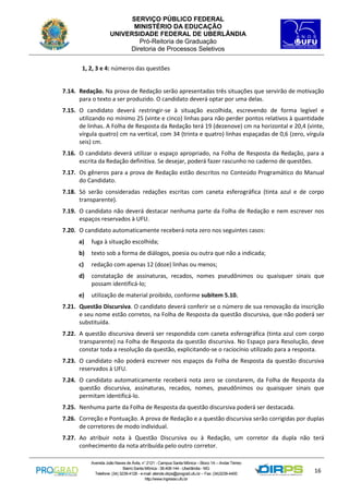 SERVIÇO PÚBLICO FEDERAL
MINISTÉRIO DA EDUCAÇÃO
UNIVERSIDADE FEDERAL DE UBERLÂNDIA
Pró-Reitoria de Graduação
Diretoria de Processos Seletivos
1, 2, 3 e 4: números das questões

7.14. Redação. Na prova de Redação serão apresentadas três situações que servirão de motivação
para o texto a ser produzido. O candidato deverá optar por uma delas.
7.15. O candidato deverá restringir-se à situação escolhida, escrevendo de forma legível e
utilizando no mínimo 25 (vinte e cinco) linhas para não perder pontos relativos à quantidade
de linhas. A Folha de Resposta da Redação terá 19 (dezenove) cm na horizontal e 20,4 (vinte,
vírgula quatro) cm na vertical, com 34 (trinta e quatro) linhas espaçadas de 0,6 (zero, vírgula
seis) cm.
7.16. O candidato deverá utilizar o espaço apropriado, na Folha de Resposta da Redação, para a
escrita da Redação definitiva. Se desejar, poderá fazer rascunho no caderno de questões.
7.17. Os gêneros para a prova de Redação estão descritos no Conteúdo Programático do Manual
do Candidato.
7.18. Só serão consideradas redações escritas com caneta esferográfica (tinta azul e de corpo
transparente).
7.19. O candidato não deverá destacar nenhuma parte da Folha de Redação e nem escrever nos
espaços reservados à UFU.
7.20. O candidato automaticamente receberá nota zero nos seguintes casos:
a)

fuga à situação escolhida;

b)

texto sob a forma de diálogos, poesia ou outra que não a indicada;

c)

redação com apenas 12 (doze) linhas ou menos;

d)

constatação de assinaturas, recados, nomes pseudônimos ou quaisquer sinais que
possam identificá-lo;

e)

utilização de material proibido, conforme subitem 5.10.

7.21. Questão Discursiva. O candidato deverá conferir se o número de sua renovação da inscrição
e seu nome estão corretos, na Folha de Resposta da questão discursiva, que não poderá ser
substituída.
7.22. A questão discursiva deverá ser respondida com caneta esferográfica (tinta azul com corpo
transparente) na Folha de Resposta da questão discursiva. No Espaço para Resolução, deve
constar toda a resolução da questão, explicitando-se o raciocínio utilizado para a resposta.
7.23. O candidato não poderá escrever nos espaços da Folha de Resposta da questão discursiva
reservados à UFU.
7.24. O candidato automaticamente receberá nota zero se constarem, da Folha de Resposta da
questão discursiva, assinaturas, recados, nomes, pseudônimos ou quaisquer sinais que
permitam identificá-lo.
7.25. Nenhuma parte da Folha de Resposta da questão discursiva poderá ser destacada.
7.26. Correção e Pontuação. A prova de Redação e a questão discursiva serão corrigidas por duplas
de corretores de modo individual.
7.27. Ao atribuir nota à Questão Discursiva ou à Redação, um corretor da dupla não terá
conhecimento da nota atribuída pelo outro corretor.
Avenida João Naves de Ávila, n° 2121 - Campus Santa Mônica – Bloco 1A – Andar Térreo
Bairro Santa Mônica - 38.408-144 - Uberlândia - MG
Telefone: (34) 3239-4128 - e-mail: atende.dirps@prograd.ufu.br – Fax: (34)3239-4400
http://www.ingresso.ufu.br

16

 