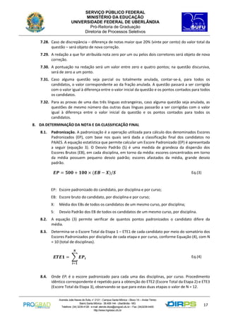 SERVIÇO PÚBLICO FEDERAL
MINISTÉRIO DA EDUCAÇÃO
UNIVERSIDADE FEDERAL DE UBERLÂNDIA
Pró-Reitoria de Graduação
Diretoria de Processos Seletivos
7.28. Caso de discrepância – diferença de notas maior que 20% (vinte por cento) do valor total da
questão – será objeto de nova correção.
7.29. A redação a que for atribuída nota zero por um ou pelos dois corretores será objeto de nova
correção.
7.30. A pontuação na redação será um valor entre zero e quatro pontos; na questão discursiva,
será de zero a um ponto.
7.31. Caso alguma questão seja parcial ou totalmente anulada, contar-se-á, para todos os
candidatos, o valor correspondente ao da fração anulada. A questão passará a ser corrigida
com o valor igual à diferença entre o valor inicial da questão e os pontos contados para todos
os candidatos.
7.32. Para as provas de uma das três línguas estrangeiras, caso alguma questão seja anulada, as
questões de mesmo número das outras duas línguas passarão a ser corrigidas com o valor
igual à diferença entre o valor inicial da questão e os pontos contados para todos os
candidatos.
8. DA DETERMINAÇÃO DA NOTA E DA CLASSIFICAÇÃO FINAL
8.1.

Padronização. A padronização é a operação utilizada para cálculo dos denominados Escores
Padronizados (EP), com base nos quais será dada a classificação final dos candidatos no
PAAES. A equação estatística que permite calcular um Escore Padronizado (EP) é apresentada
a seguir (equação 3). O Desvio Padrão (S) é uma medida de grandeza da dispersão dos
Escores Brutos (EB), em cada disciplina, em torno da média: escores concentrados em torno
da média possuem pequeno desvio padrão; escores afastados da média, grande desvio
padrão.

𝑬𝑷 = 𝟓𝟎𝟎 + 𝟏𝟎𝟎 × (𝑬𝑩 − 𝑿)/𝑺

Eq.(3)

EP: Escore padronizado do candidato, por disciplina e por curso;
EB: Escore bruto do candidato, por disciplina e por curso;
X:

Média dos EBs de todos os candidatos de um mesmo curso, por disciplina;

S:

Desvio Padrão dos EB de todos os candidatos de um mesmo curso, por disciplina.

8.2.

A equação (3) permite verificar de quantos pontos padronizados o candidato difere da
média.

8.3.

Determina-se o Escore Total da Etapa 1 – ETE1 de cada candidato por meio do somatório dos
Escores Padronizados por disciplina de cada etapa e por curso, conforme Equação (4), com N
= 10 (total de disciplinas).
𝑵

𝑬𝑻𝑬𝟏 = ∑ 𝑬𝑷 𝒊

Eq.(4)

𝒊=𝟏

8.4.

Onde EPi é o escore padronizado para cada uma das disciplinas, por curso. Procedimento
idêntico correspondente é repetido para a obtenção do ETE2 (Escore Total da Etapa 2) e ETE3
(Escore Total da Etapa 3), observando-se que para estas duas etapas o valor de N = 12.
Avenida João Naves de Ávila, n° 2121 - Campus Santa Mônica – Bloco 1A – Andar Térreo
Bairro Santa Mônica - 38.408-144 - Uberlândia - MG
Telefone: (34) 3239-4128 - e-mail: atende.dirps@prograd.ufu.br – Fax: (34)3239-4400
http://www.ingresso.ufu.br

17

 