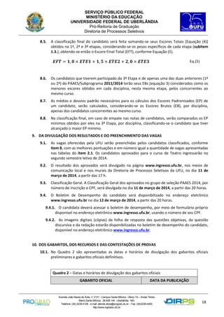 SERVIÇO PÚBLICO FEDERAL
MINISTÉRIO DA EDUCAÇÃO
UNIVERSIDADE FEDERAL DE UBERLÂNDIA
Pró-Reitoria de Graduação
Diretoria de Processos Seletivos
8.5.

A classificação final do candidato será feita somando-se seus Escores Totais [Equação (4)]
obtidos na 1ª, 2ª e 3ª etapas, considerando-se os pesos específicos de cada etapa (subitem
1.3.), obtendo-se então o Escore Final Total (EFT), conforme Equação (5).

𝑬𝑭𝑻 = 𝟏, 𝟎 × 𝑬𝑻𝑬𝟏 + 𝟏, 𝟓 × 𝑬𝑻𝑬𝟐 + 𝟐, 𝟎 × 𝑬𝑻𝑬𝟑

Eq.(5)

8.6.

Os candidatos que tiverem participado da 3ª Etapa e de apenas uma das duas anteriores (1ª
ou 2ª) do PAAES/Subprograma 2011/2014 terão seus EBs (equação 3) considerados como os
menores escores obtidos em cada disciplina, nesta mesma etapa, pelos concorrentes ao
mesmo curso.

8.7.

As médias e desvios padrão necessários para os cálculos dos Escores Padronizados (EP) de
um candidato, serão calculados, considerando-se os Escores Brutos (EB), por disciplina,
apenas dos candidatos concorrentes ao mesmo curso.

8.8.

Na classificação final, em caso de empate nas notas de candidatos, serão comparados os EP
mínimos obtidos por eles na 3ª Etapa, por disciplina, classificando-se o candidato que tiver
alcançado o maior EP mínimo.

9. DA DIVULGAÇÃO DOS RESULTADOS E DO PREENCHIMENTO DAS VAGAS
9.1.

As vagas oferecidas pela UFU serão preenchidas pelos candidatos classificados, conforme
item 8, com as melhores pontuações e em número igual a quantidade de vagas apresentadas
nas tabelas do item 2.1. Os candidatos aprovados para o curso de Teatro ingressarão no
segundo semestre letivo de 2014.

9.2.

O resultado dos aprovados será divulgado na página www.ingresso.ufu.br, nos meios de
comunicação local e nos murais da Diretoria de Processos Seletivos da UFU, no dia 11 de
março de 2014, a partir das 17 h.

9.3.

Classificação Geral. A Classificação Geral dos aprovados no grupo de seleção PAAES 2014, por
número de inscrição e CPF, será divulgada no dia 11 de março de 2014, a partir das 20 horas.

9.4.

O Boletim de Desempenho do candidato será disponibilizado no endereço eletrônico
www.ingresso.ufu.br no dia 12 de março de 2014, a partir das 20 horas.

9.4.1. O candidato deverá acessar o boletim de desempenho, por meio de formulário próprio
disponível no endereço eletrônico www.ingresso.ufu.br, usando o número de seu CPF.
9.4.2. As imagens digitais (cópias) da folha de resposta das questões objetivas, da questão
discursiva e da redação estarão disponibilizadas no boletim de desempenho do candidato,
disponível no endereço eletrônico www.ingresso.ufu.br.

10. DOS GABARITOS, DOS RECURSOS E DAS CONTESTAÇÕES DE PROVAS
10.1. No Quadro 2 são apresentadas as datas e horários de divulgação dos gabaritos oficiais
preliminares e gabaritos oficiais definitivos.

Quadro 2 – Datas e horários de divulgação dos gabaritos oficiais
GABARITO OFICIAL

DATA DA PUBLICAÇÃO

Avenida João Naves de Ávila, n° 2121 - Campus Santa Mônica – Bloco 1A – Andar Térreo
Bairro Santa Mônica - 38.408-144 - Uberlândia - MG
Telefone: (34) 3239-4128 - e-mail: atende.dirps@prograd.ufu.br – Fax: (34)3239-4400
http://www.ingresso.ufu.br

18

 