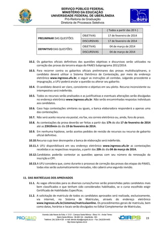 SERVIÇO PÚBLICO FEDERAL
MINISTÉRIO DA EDUCAÇÃO
UNIVERSIDADE FEDERAL DE UBERLÂNDIA
Pró-Reitoria de Graduação
Diretoria de Processos Seletivos
( Todos a partir das 20 h )
PRELIMINAR DAS QUESTÕES:

DEFINITIVO DAS QUESTÕES:

OBJETIVAS

17 de fevereiro de 2014

DISCURSIVAS

17 de fevereiro de 2014

OBJETIVAS

04 de março de 2014

DISCURSIVAS

04 de março de 2014

10.2. Os gabaritos oficiais definitivos das questões objetivas e discursivas serão utilizados na
correção das provas da terceira etapa do PAAES Subprograma 2011/2014.
10.3. Para recorrer contra os gabaritos oficiais preliminares das provas multidisciplinares, o
candidato deverá utilizar o Sistema Eletrônico de Contestação, por meio do endereço
eletrônico www.ingresso.ufu.br, e seguir as instruções ali contidas. Julgando procedente a
impugnação, a UFU poderá anular a questão ou alterar seu gabarito.
10.4. O candidato deverá ser claro, consistente e objetivo em seu pleito. Recurso inconsistente ou
intempestivo será indeferido.
10.5. Todos os recursos serão analisados e as justificativas e eventuais alterações serão divulgadas
no endereço eletrônico www.ingresso.ufu.br. Não serão encaminhadas respostas individuais
aos candidatos.
10.6. Caso haja contestações similares ou iguais, a banca elaboradora responderá a apenas uma
das contestações.
10.7. Não será aceito recurso via postal, via fax, via correio eletrônico ou, ainda, fora do prazo.
10.8. As contestações da prova deverão ser feitas a partir das 17h do dia 17 de fevereiro de 2014
até as 23h59min do dia 19 de fevereiro de 2014.
10.9. Em nenhuma hipótese, serão aceitos pedidos de revisão de recursos ou recurso de gabarito
oficial definitivo.
10.10. Recurso cujo teor desrespeite a banca de elaboração será indeferido.
10.11. A UFU disponibilizará em seu endereço eletrônico www.ingresso.ufu.br as contestações
recebidas e as respectivas respostas, a partir das 20h do dia 04 de março de 2014.
10.12. Candidatos poderão contestar as questões apenas com seu número da renovação da
inscrição e CPF.
10.13. A UFU considera que, como durante o processo de correção das provas das etapas do PAAES,
todas elas serão automaticamente revisadas, não caberá uma segunda revisão.

11. DAS MATRÍCULAS DOS APROVADOS
11.1. As vagas oferecidas para os diversos cursos/turnos serão preenchidas pelos candidatos mais
bem classificados e que tenham sido considerados habilitados, se o curso escolhido exigir
Certificado de Habilidades Específicas.
11.2. A solicitação de matrícula de todos os candidatos aprovados será realizada, exclusivamente,
via internet, no Sistema de Matrículas, através do endereço eletrônico
www.ingresso.ufu.br/sistemas/matriculaonline. Os procedimentos gerais de matrícula, bem
como datas, horários e locais serão divulgados no Edital Complementar de Matrículas.
Avenida João Naves de Ávila, n° 2121 - Campus Santa Mônica – Bloco 1A – Andar Térreo
Bairro Santa Mônica - 38.408-144 - Uberlândia - MG
Telefone: (34) 3239-4128 - e-mail: atende.dirps@prograd.ufu.br – Fax: (34)3239-4400
http://www.ingresso.ufu.br

19

 