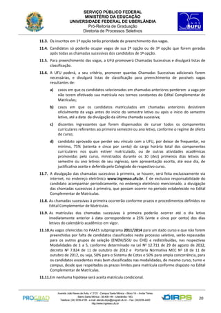 SERVIÇO PÚBLICO FEDERAL
MINISTÉRIO DA EDUCAÇÃO
UNIVERSIDADE FEDERAL DE UBERLÂNDIA
Pró-Reitoria de Graduação
Diretoria de Processos Seletivos
11.3. Os inscritos em 1ª opção terão prioridade de preenchimento das vagas.
11.4. Candidatos só poderão ocupar vagas de sua 2ª opção ou de 3ª opção que forem geradas
após todas as chamadas sucessivas dos candidatos de 1ª opção.
11.5. Para preenchimento das vagas, a UFU promoverá Chamadas Sucessivas e divulgará listas de
classificação.
11.6. A UFU poderá, a seu critério, promover quantas Chamadas Sucessivas adicionais forem
necessárias, e divulgará listas de classificação para preenchimento de possíveis vagas
resultantes de:
a)

casos em que os candidatos selecionados em chamadas anteriores perderem a vaga por
não terem efetivado sua matrícula nos termos constantes do Edital Complementar de
Matrículas;

b)

casos em que os candidatos matriculados em chamadas anteriores desistirem
oficialmente da vaga antes do início do semestre letivo ou após o início do semestre
letivo, até a data da divulgação da última chamada sucessiva;

c)

discentes ingressantes que forem dispensados de cursar todos os componentes
curriculares referentes ao primeiro semestre ou ano letivo, conforme o regime de oferta
do curso;

d)

candidato aprovado que perder seu vínculo com a UFU, por deixar de frequentar, no
mínimo, 75% (setenta e cinco por cento) da carga horária total dos componentes
curriculares nos quais estiver matriculado, ou de outras atividades acadêmicas
promovidas pelo curso, ministrados durante os 10 (dez) primeiros dias letivos do
semestre ou ano letivos de seu ingresso, sem apresentação escrita, até esse dia, de
justificativa aceita e deferida pelo Colegiado do respectivo curso.

11.7. A divulgação das chamadas sucessivas à primeira, se houver, será feita exclusivamente via
internet, no endereço eletrônico www.ingresso.ufu.br. É de exclusiva responsabilidade do
candidato acompanhar periodicamente, no endereço eletrônico mencionado, a divulgação
das chamadas sucessivas à primeira, que possam ocorrer no período estabelecido no Edital
Complementar de Matrículas.
11.8. As chamadas sucessivas à primeira ocorrerão conforme prazos e procedimentos definidos no
Edital Complementar de Matrículas.
11.9. As matrículas das chamadas sucessivas à primeira poderão ocorrer até o dia letivo
imediatamente anterior à data correspondente a 25% (vinte e cinco por cento) dos dias
letivos do calendário acadêmico em vigor.
11.10.As vagas oferecidas no PAAES subprograma 2011/2014 para um dado curso e que não forem
preenchidas por falta de candidatos classificados neste processo seletivo, serão repassadas
para os outros grupos de seleção (ENEM/SiSU ou CHE) e redistribuídas, nas respectivas
Modalidades de 1 a 5, conforme determinado na Lei No 12.711 de 29 de agosto de 2012,
decreto No 7.824 de 11 de outubro de 2012 e Portaria Normativa MEC No 18 de 11 de
outubro de 2012, ou seja, 50% para o Sistema de Cotas e 50% para ampla concorrência, para
os candidatos excedentes mais bem classificados nas modalidades, de mesmo curso, turno e
campus, desde que respeitados os prazos limites para matrícula conforme disposto no Edital
Complementar de Matrículas.
11.11.Em nenhuma hipótese será aceita matrícula condicional.

Avenida João Naves de Ávila, n° 2121 - Campus Santa Mônica – Bloco 1A – Andar Térreo
Bairro Santa Mônica - 38.408-144 - Uberlândia - MG
Telefone: (34) 3239-4128 - e-mail: atende.dirps@prograd.ufu.br – Fax: (34)3239-4400
http://www.ingresso.ufu.br

20

 
