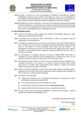 SERVIÇO PÚBLICO FEDERAL
MINISTÉRIO DA EDUCAÇÃO
UNIVERSIDADE FEDERAL DE UBERLÂNDIA
Pró-Reitoria de Graduação
Diretoria de Processos Seletivos
11.12.É vedada a matrícula nos cursos de graduação de candidatos classificados em qualquer
modalidade de ingresso que já estejam matriculados em outro curso de graduação da
Universidade Federal de Uberlândia ou de outras instituições públicas de ensino superior em
todo o território nacional, conforme Lei Federal 12.089 de 11 de novembro de 2009.
11.13.O candidato que, para se matricular no curso em que foi aprovado, apresentar informações
ou documentação falsas, ou não atender aos requisitos estipulados nas Normas de Graduação
da UFU e nas normas estipuladas neste Edital, não terá a sua matrícula aceita, ficando, além
disso, sujeito às penalidades previstas na legislação pertinente.
12. DAS DISPOSIÇÕES GERAIS
12.1. Caberá à UFU aplicar as provas segundo seus modelos de fiscalização, segurança e sigilo,
garantindo o cumprimento deste edital.
12.2. O candidato que se utilizar de meios fraudulentos ou ilícitos, em qualquer etapa do
Subprograma, será desclassificado.
12.3. O candidato ou ingressante que, para renovar sua inscrição no grupo de seleção PAAES ou
para se matricular no curso em que for aprovado, apresentar informações ou documentação
falsa, ou não atender às normas estipuladas neste Edital, não terá admitida a sua
participação no Processo ou não terá a sua matrícula aceita, ficando, além disso, sujeito a
responder a Processo Administrativo Disciplinar, previsto no Regimento Geral da UFU, e a
Processo Civil ou Penal.
12.4. As comunicações ao candidato referentes ao grupo de seleção PAAES serão feitas via
mensagens de correio eletrônico (e-mail) expedidas para o endereço que constar no seu
cadastro, informado no ato da inscrição, ou por meio de Serviços Postais.
12.5. Na ocorrência de caso fortuito ou de força maior que impedir parcial ou integralmente a
realização do Processo, a UFU reserva a si o direito de cancelar, substituir datas, realizar
novas provas ou atribuir pesos compensatórios para viabilizar o conjunto do Processo
Seletivo, sem qualquer ônus para a Instituição.
12.6. Todos os horários de publicação, contidos neste edital, estão sujeitos a alterações devido a
problemas técnicos. Nesse caso, todas as publicações estarão à disposição dos candidatos, na
UFU, no Bloco 1A, nas datas e horários indicados.
12.7. Incorporar-se-ão a este edital:
a)

o Manual do Candidato com os Conteúdos Programáticos das disciplinas da prova
multidisciplinar do grupo de seleção PAAES;

b)

o formulário de Requerimento da renovação da inscrição;

c)

as informações contidas no endereço eletrônico www.ingresso.ufu.br;

d)

quaisquer editais complementares que vierem a ser publicados pela UFU.

12.8. Os casos omissos serão resolvidos pela PROGRAD - Pró-Reitoria de Graduação - mediante
proposta da Pró-Reitora de Graduação da UFU.

Uberlândia, 19 de dezembro de 2013.
Elmiro Santos Resende
Reitor
Avenida João Naves de Ávila, n° 2121 - Campus Santa Mônica – Bloco 1A – Andar Térreo
Bairro Santa Mônica - 38.408-144 - Uberlândia - MG
Telefone: (34) 3239-4128 - e-mail: atende.dirps@prograd.ufu.br – Fax: (34)3239-4400
http://www.ingresso.ufu.br

21

 