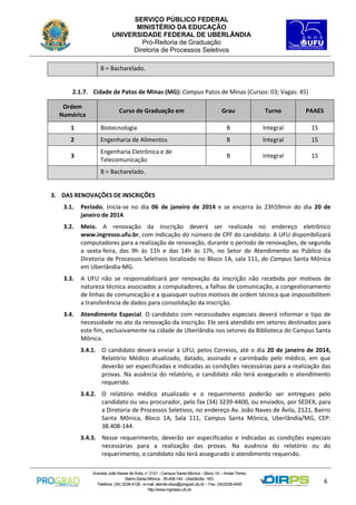 SERVIÇO PÚBLICO FEDERAL
MINISTÉRIO DA EDUCAÇÃO
UNIVERSIDADE FEDERAL DE UBERLÂNDIA
Pró-Reitoria de Graduação
Diretoria de Processos Seletivos
B = Bacharelado.

2.1.7. Cidade de Patos de Minas (MG): Campus Patos de Minas (Cursos: 03; Vagas: 45)
Ordem
Numérica

Curso de Graduação em

Grau

Turno

PAAES

1

Biotecnologia

B

Integral

15

2

Engenharia de Alimentos

B

Integral

15

3

Engenharia Eletrônica e de
Telecomunicação

B

Integral

15

B = Bacharelado.

3. DAS RENOVAÇÕES DE INSCRIÇÕES
3.1.

Período. Inicia-se no dia 06 de janeiro de 2014 e se encerra às 23h59min do dia 20 de
janeiro de 2014.

3.2.

Meio. A renovação da inscrição deverá ser realizada no endereço eletrônico
www.ingresso.ufu.br, com indicação do número de CPF do candidato. A UFU disponibilizará
computadores para a realização de renovação, durante o período de renovações, de segunda
a sexta-feira, das 9h às 11h e das 14h às 17h, no Setor de Atendimento ao Público da
Diretoria de Processos Seletivos localizado no Bloco 1A, sala 111, do Campus Santa Mônica
em Uberlândia-MG.

3.3.

A UFU não se responsabilizará por renovação da inscrição não recebida por motivos de
natureza técnica associados a computadores, a falhas de comunicação, a congestionamento
de linhas de comunicação e a quaisquer outros motivos de ordem técnica que impossibilitem
a transferência de dados para consolidação da inscrição.

3.4.

Atendimento Especial. O candidato com necessidades especiais deverá informar o tipo de
necessidade no ato da renovação da inscrição. Ele será atendido em setores destinados para
este fim, exclusivamente na cidade de Uberlândia nos setores da Biblioteca do Campus Santa
Mônica.
3.4.1. O candidato deverá enviar à UFU, pelos Correios, até o dia 20 de janeiro de 2014,
Relatório Médico atualizado, datado, assinado e carimbado pelo médico, em que
deverão ser especificadas e indicadas as condições necessárias para a realização das
provas. Na ausência do relatório, o candidato não terá assegurado o atendimento
requerido.
3.4.2. O relatório médico atualizado e o requerimento poderão ser entregues pelo
candidato ou seu procurador, pelo fax (34) 3239-4400, ou enviados, por SEDEX, para
a Diretoria de Processos Seletivos, no endereço Av. João Naves de Ávila, 2121, Bairro
Santa Mônica, Bloco 1A, Sala 111, Campus Santa Mônica, Uberlândia/MG, CEP:
38.408-144.
3.4.3. Nesse requerimento, deverão ser especificadas e indicadas as condições especiais
necessárias para a realização das provas. Na ausência do relatório ou do
requerimento, o candidato não terá assegurado o atendimento requerido.
Avenida João Naves de Ávila, n° 2121 - Campus Santa Mônica – Bloco 1A – Andar Térreo
Bairro Santa Mônica - 38.408-144 - Uberlândia - MG
Telefone: (34) 3239-4128 - e-mail: atende.dirps@prograd.ufu.br – Fax: (34)3239-4400
http://www.ingresso.ufu.br

6

 
