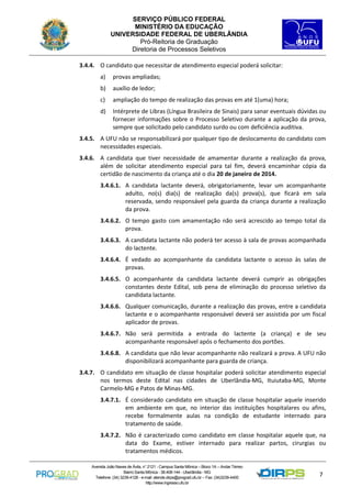 SERVIÇO PÚBLICO FEDERAL
MINISTÉRIO DA EDUCAÇÃO
UNIVERSIDADE FEDERAL DE UBERLÂNDIA
Pró-Reitoria de Graduação
Diretoria de Processos Seletivos
3.4.4. O candidato que necessitar de atendimento especial poderá solicitar:
a)

provas ampliadas;

b)

auxílio de ledor;

c)

ampliação do tempo de realização das provas em até 1(uma) hora;

d)

Intérprete de Libras (Língua Brasileira de Sinais) para sanar eventuais dúvidas ou
fornecer informações sobre o Processo Seletivo durante a aplicação da prova,
sempre que solicitado pelo candidato surdo ou com deficiência auditiva.

3.4.5. A UFU não se responsabilizará por qualquer tipo de deslocamento do candidato com
necessidades especiais.
3.4.6. A candidata que tiver necessidade de amamentar durante a realização da prova,
além de solicitar atendimento especial para tal fim, deverá encaminhar cópia da
certidão de nascimento da criança até o dia 20 de janeiro de 2014.
3.4.6.1. A candidata lactante deverá, obrigatoriamente, levar um acompanhante
adulto, no(s) dia(s) de realização da(s) prova(s), que ficará em sala
reservada, sendo responsável pela guarda da criança durante a realização
da prova.
3.4.6.2. O tempo gasto com amamentação não será acrescido ao tempo total da
prova.
3.4.6.3. A candidata lactante não poderá ter acesso à sala de provas acompanhada
do lactente.
3.4.6.4. É vedado ao acompanhante da candidata lactante o acesso às salas de
provas.
3.4.6.5. O acompanhante da candidata lactante deverá cumprir as obrigações
constantes deste Edital, sob pena de eliminação do processo seletivo da
candidata lactante.
3.4.6.6. Qualquer comunicação, durante a realização das provas, entre a candidata
lactante e o acompanhante responsável deverá ser assistida por um fiscal
aplicador de provas.
3.4.6.7. Não será permitida a entrada do lactente (a criança) e de seu
acompanhante responsável após o fechamento dos portões.
3.4.6.8. A candidata que não levar acompanhante não realizará a prova. A UFU não
disponibilizará acompanhante para guarda de criança.
3.4.7. O candidato em situação de classe hospitalar poderá solicitar atendimento especial
nos termos deste Edital nas cidades de Uberlândia-MG, Ituiutaba-MG, Monte
Carmelo-MG e Patos de Minas-MG.
3.4.7.1. É considerado candidato em situação de classe hospitalar aquele inserido
em ambiente em que, no interior das instituições hospitalares ou afins,
recebe formalmente aulas na condição de estudante internado para
tratamento de saúde.
3.4.7.2. Não é caracterizado como candidato em classe hospitalar aquele que, na
data do Exame, estiver internado para realizar partos, cirurgias ou
tratamentos médicos.
Avenida João Naves de Ávila, n° 2121 - Campus Santa Mônica – Bloco 1A – Andar Térreo
Bairro Santa Mônica - 38.408-144 - Uberlândia - MG
Telefone: (34) 3239-4128 - e-mail: atende.dirps@prograd.ufu.br – Fax: (34)3239-4400
http://www.ingresso.ufu.br

7

 