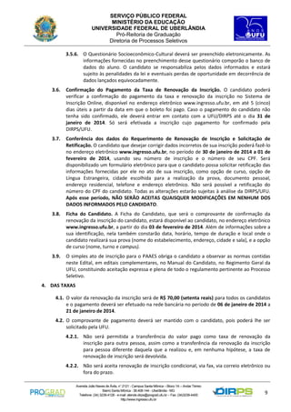 SERVIÇO PÚBLICO FEDERAL
MINISTÉRIO DA EDUCAÇÃO
UNIVERSIDADE FEDERAL DE UBERLÂNDIA
Pró-Reitoria de Graduação
Diretoria de Processos Seletivos
3.5.6. O Questionário Socioeconômico-Cultural deverá ser preenchido eletronicamente. As
informações fornecidas no preenchimento desse questionário comporão o banco de
dados do aluno. O candidato se responsabiliza pelos dados informados e estará
sujeito às penalidades da lei e eventuais perdas de oportunidade em decorrência de
dados lançados equivocadamente.
3.6.

Confirmação do Pagamento da Taxa de Renovação da Inscrição. O candidato poderá
verificar a confirmação do pagamento da taxa e renovação da inscrição no Sistema de
Inscrição Online, disponível no endereço eletrônico www.ingresso.ufu.br, em até 5 (cinco)
dias úteis a partir da data em que o boleto foi pago. Caso o pagamento do candidato não
tenha sido confirmado, ele deverá entrar em contato com a UFU/DIRPS até o dia 31 de
janeiro de 2014. Só será efetivada a inscrição cujo pagamento for confirmado pela
DIRPS/UFU.

3.7.

Conferência dos dados do Requerimento de Renovação de Inscrição e Solicitação de
Retificação. O candidato que desejar corrigir dados incorretos de sua inscrição poderá fazê-lo
no endereço eletrônico www.ingresso.ufu.br, no período de 30 de janeiro de 2014 a 01 de
fevereiro de 2014, usando seu número de inscrição e o número de seu CPF. Será
disponibilizado um formulário eletrônico para que o candidato possa solicitar retificação das
informações fornecidas por ele no ato de sua inscrição, como opção de curso, opção de
Língua Estrangeira, cidade escolhida para a realização da prova, documento pessoal,
endereço residencial, telefone e endereço eletrônico. Não será possível a retificação do
número do CPF do candidato. Todas as alterações estarão sujeitas à análise da DIRPS/UFU.
Após esse período, NÃO SERÃO ACEITAS QUAISQUER MODIFICAÇÕES EM NENHUM DOS
DADOS INFORMADOS PELO CANDIDATO.

3.8.

Ficha do Candidato. A Ficha do Candidato, que será o comprovante de confirmação da
renovação da inscrição do candidato, estará disponível ao candidato, no endereço eletrônico
www.ingresso.ufu.br, a partir do dia 03 de fevereiro de 2014. Além de informações sobre a
sua identificação, nela também constarão data, horário, tempo de duração e local onde o
candidato realizará sua prova (nome do estabelecimento, endereço, cidade e sala), e a opção
de curso (nome, turno e campus).

3.9.

O simples ato de inscrição para o PAAES obriga o candidato a observar as normas contidas
neste Edital, em editais complementares, no Manual do Candidato, no Regimento Geral da
UFU, constituindo aceitação expressa e plena de todo o regulamento pertinente ao Processo
Seletivo.

4. DAS TAXAS
4.1. O valor da renovação da inscrição será de R$ 70,00 (setenta reais) para todos os candidatos
e o pagamento deverá ser efetuado na rede bancária no período de 06 de janeiro de 2014 a
21 de janeiro de 2014.
4.2. O comprovante de pagamento deverá ser mantido com o candidato, pois poderá lhe ser
solicitado pela UFU.
4.2.1. Não será permitida a transferência do valor pago como taxa de renovação da
inscrição para outra pessoa, assim como a transferência da renovação da inscrição
para pessoa diferente daquela que a realizou e, em nenhuma hipótese, a taxa de
renovação de inscrição será devolvida.
4.2.2. Não será aceita renovação de inscrição condicional, via fax, via correio eletrônico ou
fora do prazo.
Avenida João Naves de Ávila, n° 2121 - Campus Santa Mônica – Bloco 1A – Andar Térreo
Bairro Santa Mônica - 38.408-144 - Uberlândia - MG
Telefone: (34) 3239-4128 - e-mail: atende.dirps@prograd.ufu.br – Fax: (34)3239-4400
http://www.ingresso.ufu.br

9

 