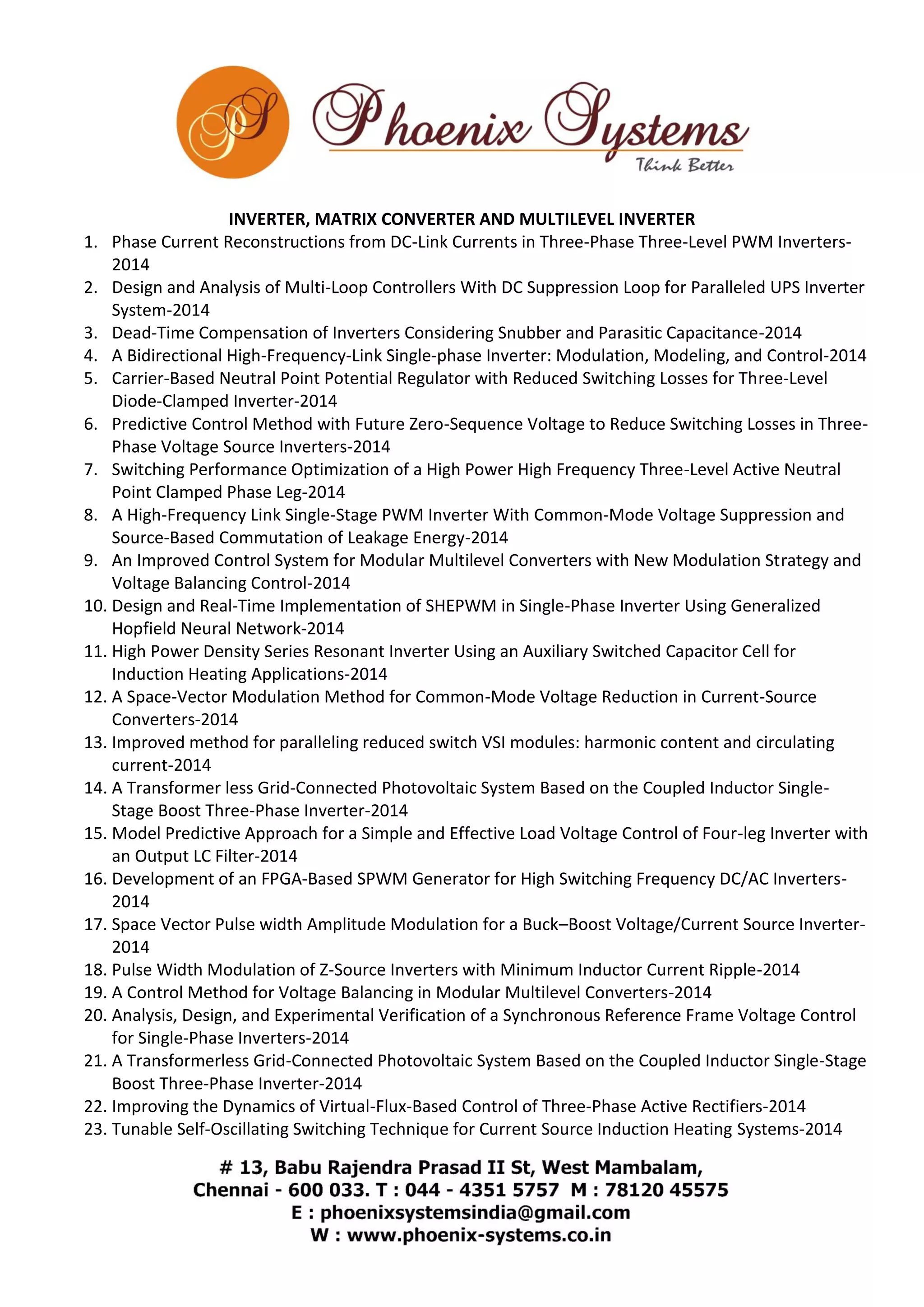 INVERTER, MATRIX CONVERTER AND MULTILEVEL INVERTER 
1. Phase Current Reconstructions from DC-Link Currents in Three-Phase Three-Level PWM Inverters- 
2014 
2. Design and Analysis of Multi-Loop Controllers With DC Suppression Loop for Paralleled UPS Inverter 
System-2014 
3. Dead-Time Compensation of Inverters Considering Snubber and Parasitic Capacitance-2014 
4. A Bidirectional High-Frequency-Link Single-phase Inverter: Modulation, Modeling, and Control-2014 
5. Carrier-Based Neutral Point Potential Regulator with Reduced Switching Losses for Three-Level 
Diode-Clamped Inverter-2014 
6. Predictive Control Method with Future Zero-Sequence Voltage to Reduce Switching Losses in Three- 
Phase Voltage Source Inverters-2014 
7. Switching Performance Optimization of a High Power High Frequency Three-Level Active Neutral 
Point Clamped Phase Leg-2014 
8. A High-Frequency Link Single-Stage PWM Inverter With Common-Mode Voltage Suppression and 
Source-Based Commutation of Leakage Energy-2014 
9. An Improved Control System for Modular Multilevel Converters with New Modulation Strategy and 
Voltage Balancing Control-2014 
10. Design and Real-Time Implementation of SHEPWM in Single-Phase Inverter Using Generalized 
Hopfield Neural Network-2014 
11. High Power Density Series Resonant Inverter Using an Auxiliary Switched Capacitor Cell for 
Induction Heating Applications-2014 
12. A Space-Vector Modulation Method for Common-Mode Voltage Reduction in Current-Source 
Converters-2014 
13. Improved method for paralleling reduced switch VSI modules: harmonic content and circulating 
current-2014 
14. A Transformer less Grid-Connected Photovoltaic System Based on the Coupled Inductor Single- 
Stage Boost Three-Phase Inverter-2014 
15. Model Predictive Approach for a Simple and Effective Load Voltage Control of Four-leg Inverter with 
an Output LC Filter-2014 
16. Development of an FPGA-Based SPWM Generator for High Switching Frequency DC/AC Inverters- 
2014 
17. Space Vector Pulse width Amplitude Modulation for a Buck–Boost Voltage/Current Source Inverter- 
2014 
18. Pulse Width Modulation of Z-Source Inverters with Minimum Inductor Current Ripple-2014 
19. A Control Method for Voltage Balancing in Modular Multilevel Converters-2014 
20. Analysis, Design, and Experimental Verification of a Synchronous Reference Frame Voltage Control 
for Single-Phase Inverters-2014 
21. A Transformerless Grid-Connected Photovoltaic System Based on the Coupled Inductor Single-Stage 
Boost Three-Phase Inverter-2014 
22. Improving the Dynamics of Virtual-Flux-Based Control of Three-Phase Active Rectifiers-2014 
23. Tunable Self-Oscillating Switching Technique for Current Source Induction Heating Systems-2014 
 
