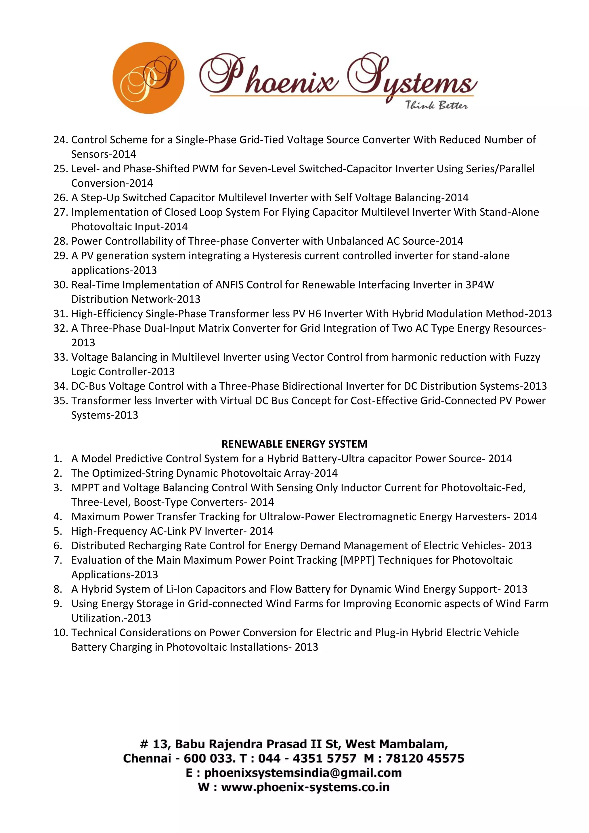 24. Control Scheme for a Single-Phase Grid-Tied Voltage Source Converter With Reduced Number of 
Sensors-2014 
25. Level- and Phase-Shifted PWM for Seven-Level Switched-Capacitor Inverter Using Series/Parallel 
Conversion-2014 
26. A Step-Up Switched Capacitor Multilevel Inverter with Self Voltage Balancing-2014 
27. Implementation of Closed Loop System For Flying Capacitor Multilevel Inverter With Stand-Alone 
Photovoltaic Input-2014 
28. Power Controllability of Three-phase Converter with Unbalanced AC Source-2014 
29. A PV generation system integrating a Hysteresis current controlled inverter for stand-alone 
applications-2013 
30. Real-Time Implementation of ANFIS Control for Renewable Interfacing Inverter in 3P4W 
Distribution Network-2013 
31. High-Efficiency Single-Phase Transformer less PV H6 Inverter With Hybrid Modulation Method-2013 
32. A Three-Phase Dual-Input Matrix Converter for Grid Integration of Two AC Type Energy Resources- 
2013 
33. Voltage Balancing in Multilevel Inverter using Vector Control from harmonic reduction with Fuzzy 
Logic Controller-2013 
34. DC-Bus Voltage Control with a Three-Phase Bidirectional Inverter for DC Distribution Systems-2013 
35. Transformer less Inverter with Virtual DC Bus Concept for Cost-Effective Grid-Connected PV Power 
Systems-2013 
RENEWABLE ENERGY SYSTEM 
1. A Model Predictive Control System for a Hybrid Battery-Ultra capacitor Power Source- 2014 
2. The Optimized-String Dynamic Photovoltaic Array-2014 
3. MPPT and Voltage Balancing Control With Sensing Only Inductor Current for Photovoltaic-Fed, 
Three-Level, Boost-Type Converters- 2014 
4. Maximum Power Transfer Tracking for Ultralow-Power Electromagnetic Energy Harvesters- 2014 
5. High-Frequency AC-Link PV Inverter- 2014 
6. Distributed Recharging Rate Control for Energy Demand Management of Electric Vehicles- 2013 
7. Evaluation of the Main Maximum Power Point Tracking [MPPT] Techniques for Photovoltaic 
Applications-2013 
8. A Hybrid System of Li-Ion Capacitors and Flow Battery for Dynamic Wind Energy Support- 2013 
9. Using Energy Storage in Grid-connected Wind Farms for Improving Economic aspects of Wind Farm 
Utilization.-2013 
10. Technical Considerations on Power Conversion for Electric and Plug-in Hybrid Electric Vehicle 
Battery Charging in Photovoltaic Installations- 2013 
 