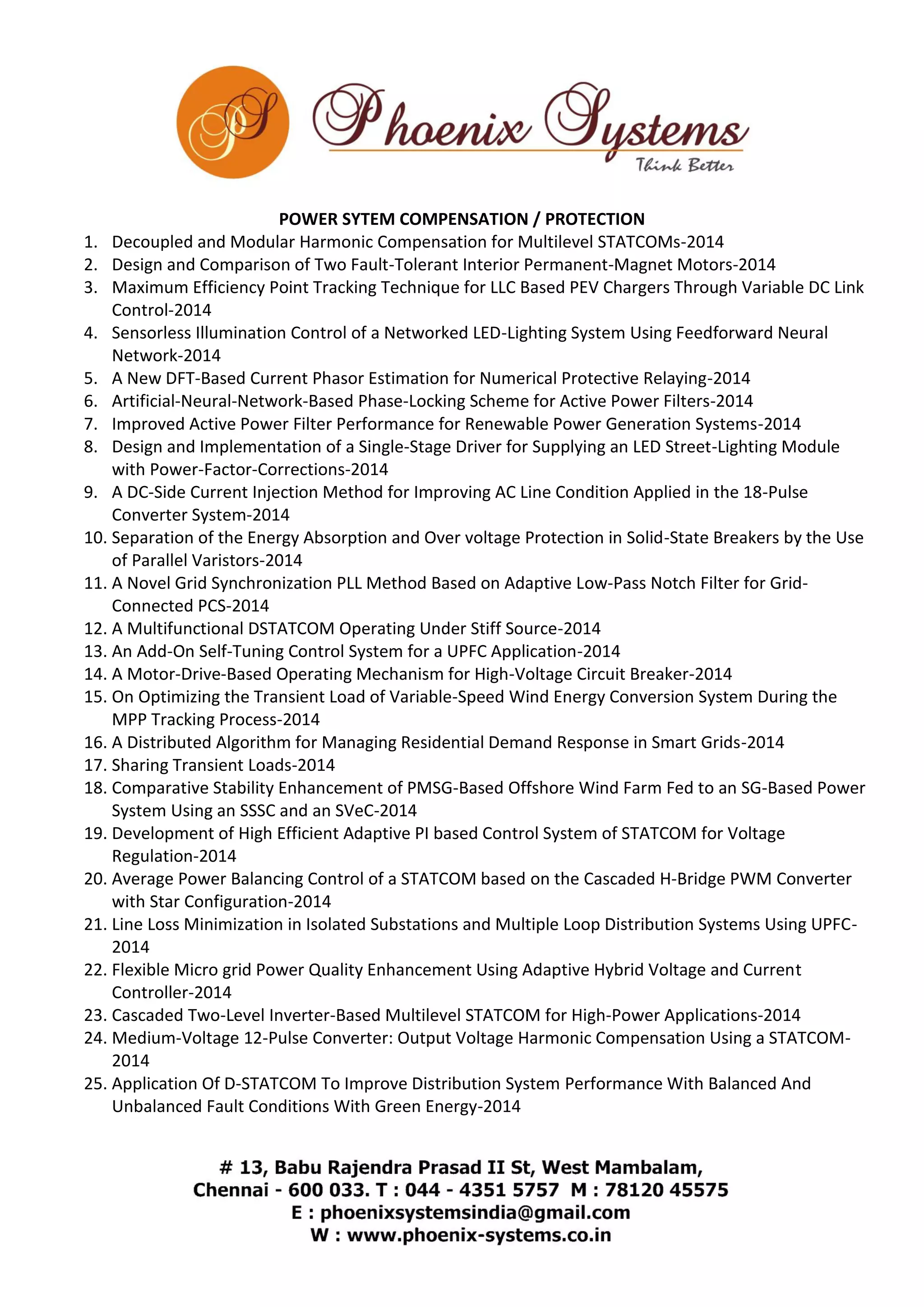 POWER SYTEM COMPENSATION / PROTECTION 
1. Decoupled and Modular Harmonic Compensation for Multilevel STATCOMs-2014 
2. Design and Comparison of Two Fault-Tolerant Interior Permanent-Magnet Motors-2014 
3. Maximum Efficiency Point Tracking Technique for LLC Based PEV Chargers Through Variable DC Link 
Control-2014 
4. Sensorless Illumination Control of a Networked LED-Lighting System Using Feedforward Neural 
Network-2014 
5. A New DFT-Based Current Phasor Estimation for Numerical Protective Relaying-2014 
6. Artificial-Neural-Network-Based Phase-Locking Scheme for Active Power Filters-2014 
7. Improved Active Power Filter Performance for Renewable Power Generation Systems-2014 
8. Design and Implementation of a Single-Stage Driver for Supplying an LED Street-Lighting Module 
with Power-Factor-Corrections-2014 
9. A DC-Side Current Injection Method for Improving AC Line Condition Applied in the 18-Pulse 
Converter System-2014 
10. Separation of the Energy Absorption and Over voltage Protection in Solid-State Breakers by the Use 
of Parallel Varistors-2014 
11. A Novel Grid Synchronization PLL Method Based on Adaptive Low-Pass Notch Filter for Grid- 
Connected PCS-2014 
12. A Multifunctional DSTATCOM Operating Under Stiff Source-2014 
13. An Add-On Self-Tuning Control System for a UPFC Application-2014 
14. A Motor-Drive-Based Operating Mechanism for High-Voltage Circuit Breaker-2014 
15. On Optimizing the Transient Load of Variable-Speed Wind Energy Conversion System During the 
MPP Tracking Process-2014 
16. A Distributed Algorithm for Managing Residential Demand Response in Smart Grids-2014 
17. Sharing Transient Loads-2014 
18. Comparative Stability Enhancement of PMSG-Based Offshore Wind Farm Fed to an SG-Based Power 
System Using an SSSC and an SVeC-2014 
19. Development of High Efficient Adaptive PI based Control System of STATCOM for Voltage 
Regulation-2014 
20. Average Power Balancing Control of a STATCOM based on the Cascaded H-Bridge PWM Converter 
with Star Configuration-2014 
21. Line Loss Minimization in Isolated Substations and Multiple Loop Distribution Systems Using UPFC- 
2014 
22. Flexible Micro grid Power Quality Enhancement Using Adaptive Hybrid Voltage and Current 
Controller-2014 
23. Cascaded Two-Level Inverter-Based Multilevel STATCOM for High-Power Applications-2014 
24. Medium-Voltage 12-Pulse Converter: Output Voltage Harmonic Compensation Using a STATCOM- 
2014 
25. Application Of D-STATCOM To Improve Distribution System Performance With Balanced And 
Unbalanced Fault Conditions With Green Energy-2014 
 