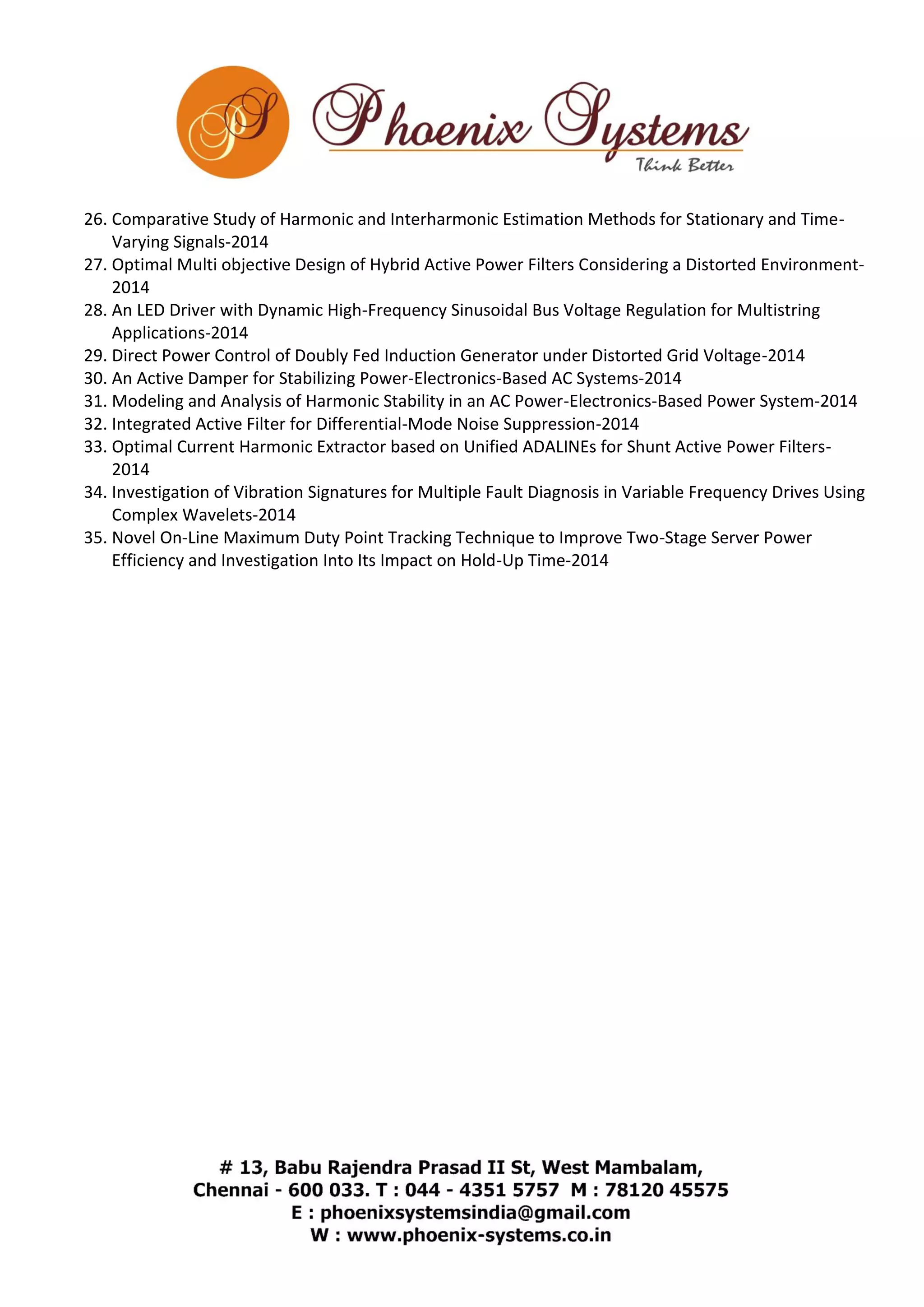 26. Comparative Study of Harmonic and Interharmonic Estimation Methods for Stationary and Time- 
Varying Signals-2014 
27. Optimal Multi objective Design of Hybrid Active Power Filters Considering a Distorted Environment- 
2014 
28. An LED Driver with Dynamic High-Frequency Sinusoidal Bus Voltage Regulation for Multistring 
Applications-2014 
29. Direct Power Control of Doubly Fed Induction Generator under Distorted Grid Voltage-2014 
30. An Active Damper for Stabilizing Power-Electronics-Based AC Systems-2014 
31. Modeling and Analysis of Harmonic Stability in an AC Power-Electronics-Based Power System-2014 
32. Integrated Active Filter for Differential-Mode Noise Suppression-2014 
33. Optimal Current Harmonic Extractor based on Unified ADALINEs for Shunt Active Power Filters- 
2014 
34. Investigation of Vibration Signatures for Multiple Fault Diagnosis in Variable Frequency Drives Using 
Complex Wavelets-2014 
35. Novel On-Line Maximum Duty Point Tracking Technique to Improve Two-Stage Server Power 
Efficiency and Investigation Into Its Impact on Hold-Up Time-2014 
 
