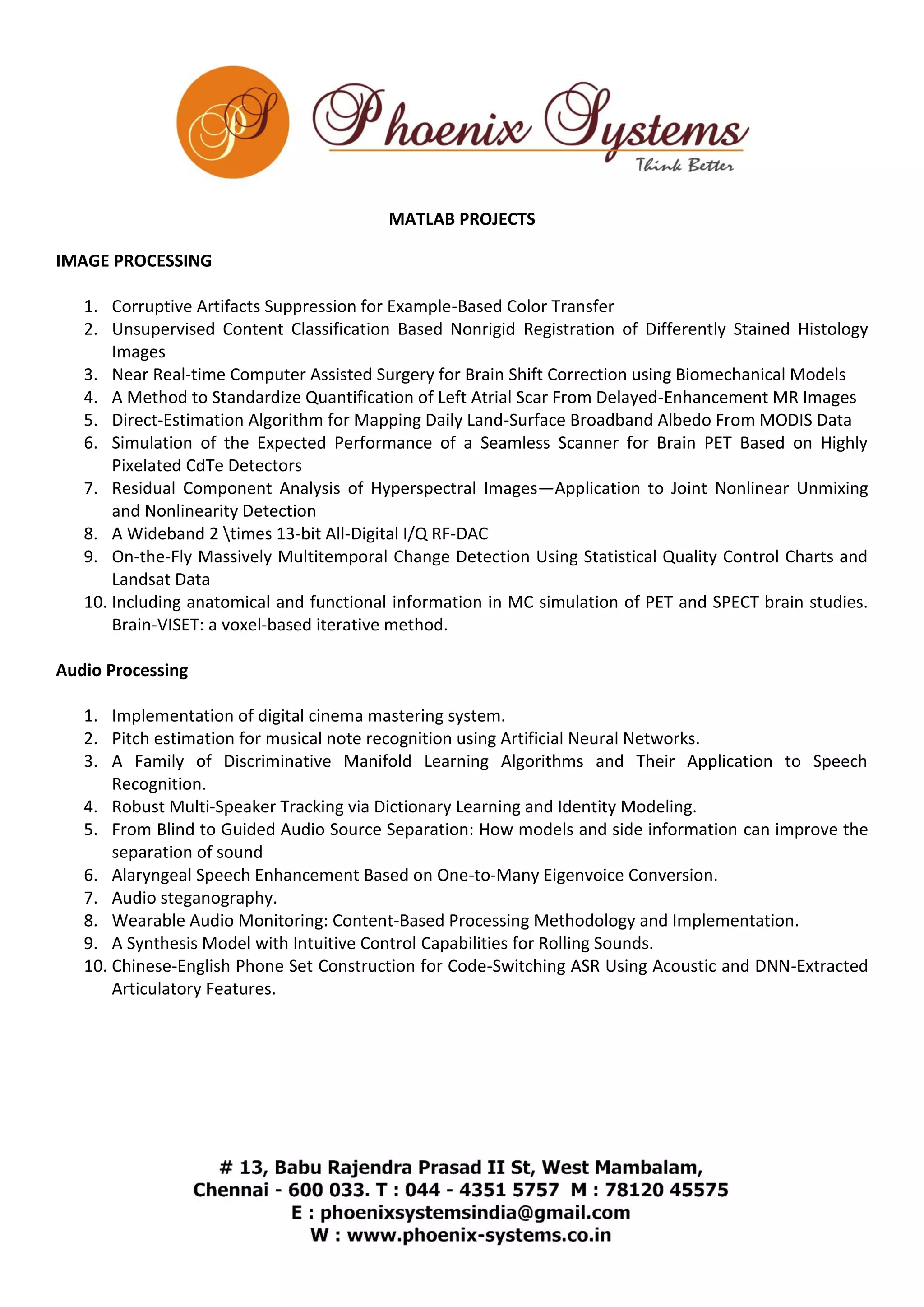 MATLAB PROJECTS 
IMAGE PROCESSING 
1. Corruptive Artifacts Suppression for Example-Based Color Transfer 
2. Unsupervised Content Classification Based Nonrigid Registration of Differently Stained Histology 
Images 
3. Near Real-time Computer Assisted Surgery for Brain Shift Correction using Biomechanical Models 
4. A Method to Standardize Quantification of Left Atrial Scar From Delayed-Enhancement MR Images 
5. Direct-Estimation Algorithm for Mapping Daily Land-Surface Broadband Albedo From MODIS Data 
6. Simulation of the Expected Performance of a Seamless Scanner for Brain PET Based on Highly 
Pixelated CdTe Detectors 
7. Residual Component Analysis of Hyperspectral Images—Application to Joint Nonlinear Unmixing 
and Nonlinearity Detection 
8. A Wideband 2 times 13-bit All-Digital I/Q RF-DAC 
9. On-the-Fly Massively Multitemporal Change Detection Using Statistical Quality Control Charts and 
Landsat Data 
10. Including anatomical and functional information in MC simulation of PET and SPECT brain studies. 
Brain-VISET: a voxel-based iterative method. 
Audio Processing 
1. Implementation of digital cinema mastering system. 
2. Pitch estimation for musical note recognition using Artificial Neural Networks. 
3. A Family of Discriminative Manifold Learning Algorithms and Their Application to Speech 
Recognition. 
4. Robust Multi-Speaker Tracking via Dictionary Learning and Identity Modeling. 
5. From Blind to Guided Audio Source Separation: How models and side information can improve the 
separation of sound 
6. Alaryngeal Speech Enhancement Based on One-to-Many Eigenvoice Conversion. 
7. Audio steganography. 
8. Wearable Audio Monitoring: Content-Based Processing Methodology and Implementation. 
9. A Synthesis Model with Intuitive Control Capabilities for Rolling Sounds. 
10. Chinese-English Phone Set Construction for Code-Switching ASR Using Acoustic and DNN-Extracted 
Articulatory Features. 
 