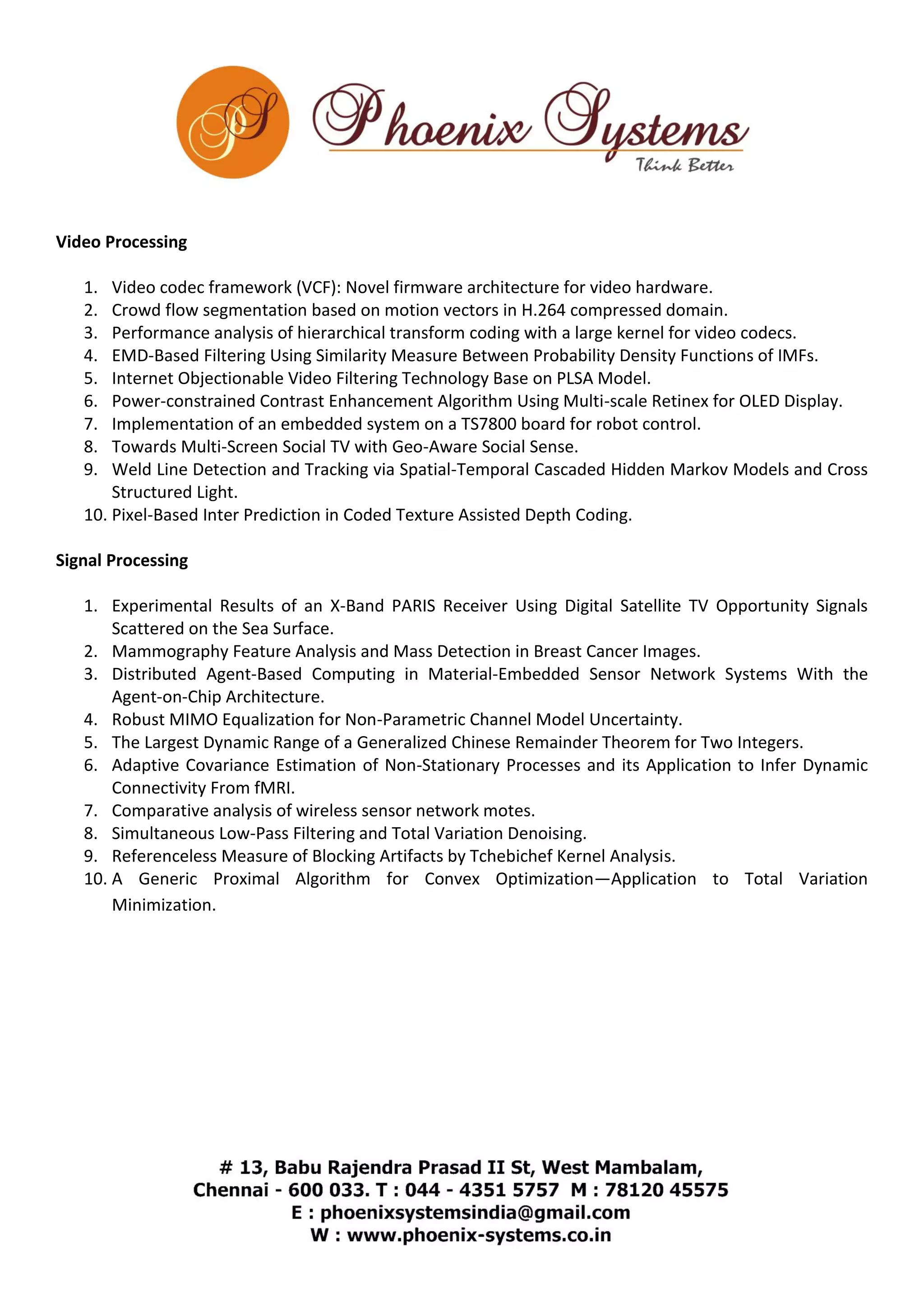 Video Processing 
1. Video codec framework (VCF): Novel firmware architecture for video hardware. 
2. Crowd flow segmentation based on motion vectors in H.264 compressed domain. 
3. Performance analysis of hierarchical transform coding with a large kernel for video codecs. 
4. EMD-Based Filtering Using Similarity Measure Between Probability Density Functions of IMFs. 
5. Internet Objectionable Video Filtering Technology Base on PLSA Model. 
6. Power-constrained Contrast Enhancement Algorithm Using Multi-scale Retinex for OLED Display. 
7. Implementation of an embedded system on a TS7800 board for robot control. 
8. Towards Multi-Screen Social TV with Geo-Aware Social Sense. 
9. Weld Line Detection and Tracking via Spatial-Temporal Cascaded Hidden Markov Models and Cross 
Structured Light. 
10. Pixel-Based Inter Prediction in Coded Texture Assisted Depth Coding. 
Signal Processing 
1. Experimental Results of an X-Band PARIS Receiver Using Digital Satellite TV Opportunity Signals 
Scattered on the Sea Surface. 
2. Mammography Feature Analysis and Mass Detection in Breast Cancer Images. 
3. Distributed Agent-Based Computing in Material-Embedded Sensor Network Systems With the 
Agent-on-Chip Architecture. 
4. Robust MIMO Equalization for Non-Parametric Channel Model Uncertainty. 
5. The Largest Dynamic Range of a Generalized Chinese Remainder Theorem for Two Integers. 
6. Adaptive Covariance Estimation of Non-Stationary Processes and its Application to Infer Dynamic 
Connectivity From fMRI. 
7. Comparative analysis of wireless sensor network motes. 
8. Simultaneous Low-Pass Filtering and Total Variation Denoising. 
9. Referenceless Measure of Blocking Artifacts by Tchebichef Kernel Analysis. 
10. A Generic Proximal Algorithm for Convex Optimization—Application to Total Variation 
Minimization. 
 