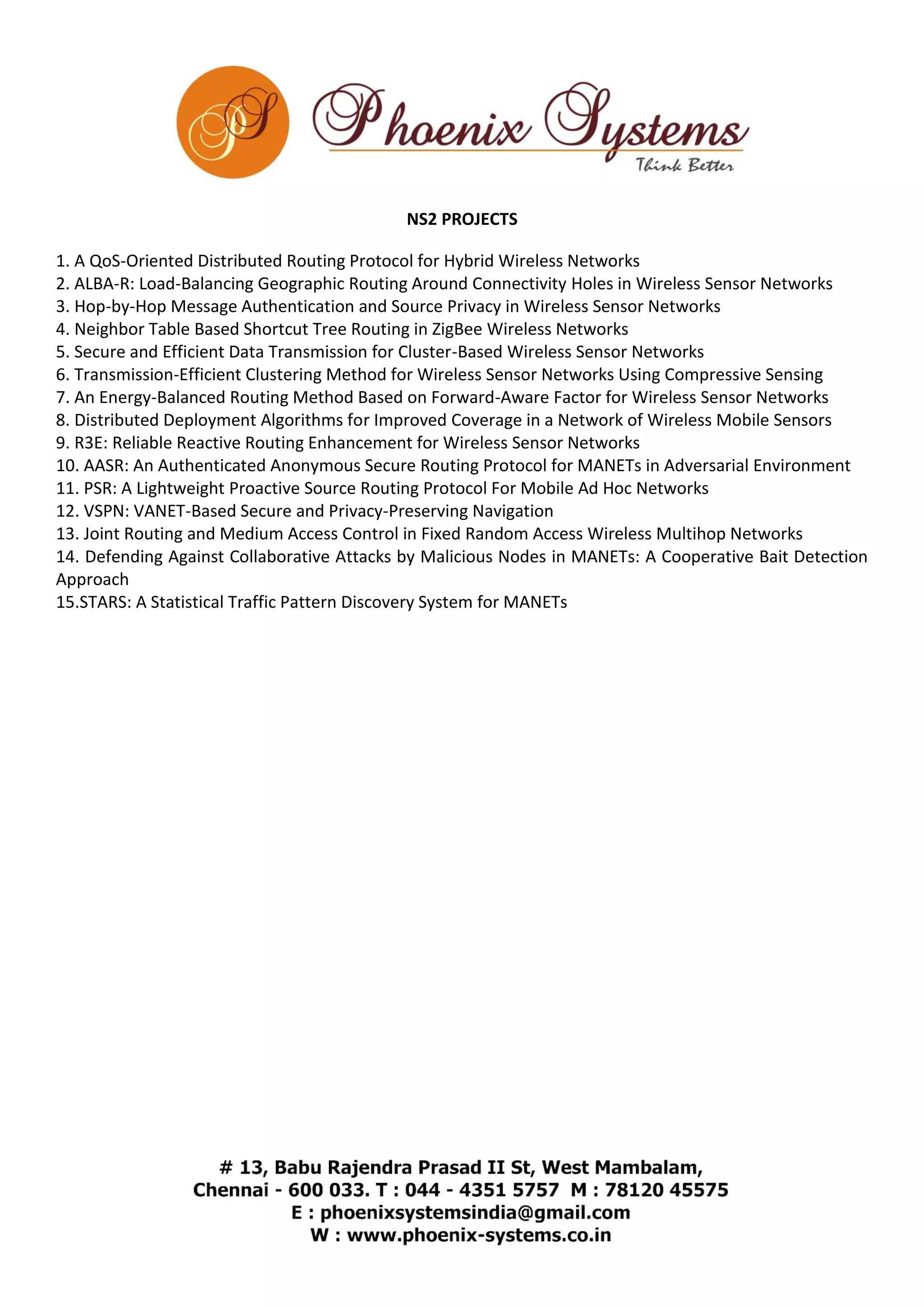 NS2 PROJECTS 
1. A QoS-Oriented Distributed Routing Protocol for Hybrid Wireless Networks 
2. ALBA-R: Load-Balancing Geographic Routing Around Connectivity Holes in Wireless Sensor Networks 
3. Hop-by-Hop Message Authentication and Source Privacy in Wireless Sensor Networks 
4. Neighbor Table Based Shortcut Tree Routing in ZigBee Wireless Networks 
5. Secure and Efficient Data Transmission for Cluster-Based Wireless Sensor Networks 
6. Transmission-Efficient Clustering Method for Wireless Sensor Networks Using Compressive Sensing 
7. An Energy-Balanced Routing Method Based on Forward-Aware Factor for Wireless Sensor Networks 
8. Distributed Deployment Algorithms for Improved Coverage in a Network of Wireless Mobile Sensors 
9. R3E: Reliable Reactive Routing Enhancement for Wireless Sensor Networks 
10. AASR: An Authenticated Anonymous Secure Routing Protocol for MANETs in Adversarial Environment 
11. PSR: A Lightweight Proactive Source Routing Protocol For Mobile Ad Hoc Networks 
12. VSPN: VANET-Based Secure and Privacy-Preserving Navigation 
13. Joint Routing and Medium Access Control in Fixed Random Access Wireless Multihop Networks 
14. Defending Against Collaborative Attacks by Malicious Nodes in MANETs: A Cooperative Bait Detection 
Approach 
15.STARS: A Statistical Traffic Pattern Discovery System for MANETs 
 