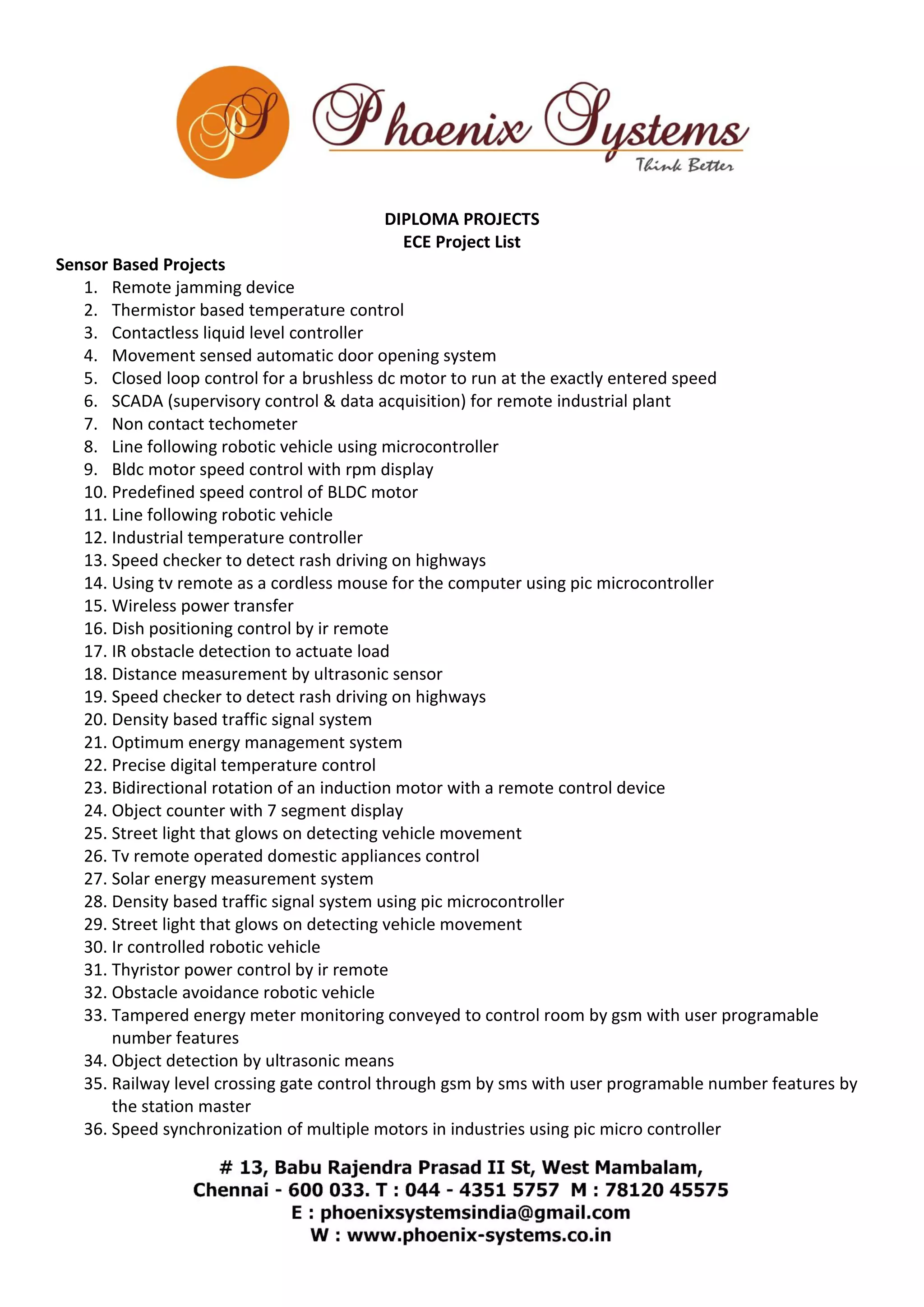 DIPLOMA PROJECTS 
ECE Project List 
Sensor Based Projects 
1. Remote jamming device 
2. Thermistor based temperature control 
3. Contactless liquid level controller 
4. Movement sensed automatic door opening system 
5. Closed loop control for a brushless dc motor to run at the exactly entered speed 
6. SCADA (supervisory control & data acquisition) for remote industrial plant 
7. Non contact techometer 
8. Line following robotic vehicle using microcontroller 
9. Bldc motor speed control with rpm display 
10. Predefined speed control of BLDC motor 
11. Line following robotic vehicle 
12. Industrial temperature controller 
13. Speed checker to detect rash driving on highways 
14. Using tv remote as a cordless mouse for the computer using pic microcontroller 
15. Wireless power transfer 
16. Dish positioning control by ir remote 
17. IR obstacle detection to actuate load 
18. Distance measurement by ultrasonic sensor 
19. Speed checker to detect rash driving on highways 
20. Density based traffic signal system 
21. Optimum energy management system 
22. Precise digital temperature control 
23. Bidirectional rotation of an induction motor with a remote control device 
24. Object counter with 7 segment display 
25. Street light that glows on detecting vehicle movement 
26. Tv remote operated domestic appliances control 
27. Solar energy measurement system 
28. Density based traffic signal system using pic microcontroller 
29. Street light that glows on detecting vehicle movement 
30. Ir controlled robotic vehicle 
31. Thyristor power control by ir remote 
32. Obstacle avoidance robotic vehicle 
33. Tampered energy meter monitoring conveyed to control room by gsm with user programable 
number features 
34. Object detection by ultrasonic means 
35. Railway level crossing gate control through gsm by sms with user programable number features by 
the station master 
36. Speed synchronization of multiple motors in industries using pic micro controller 
 