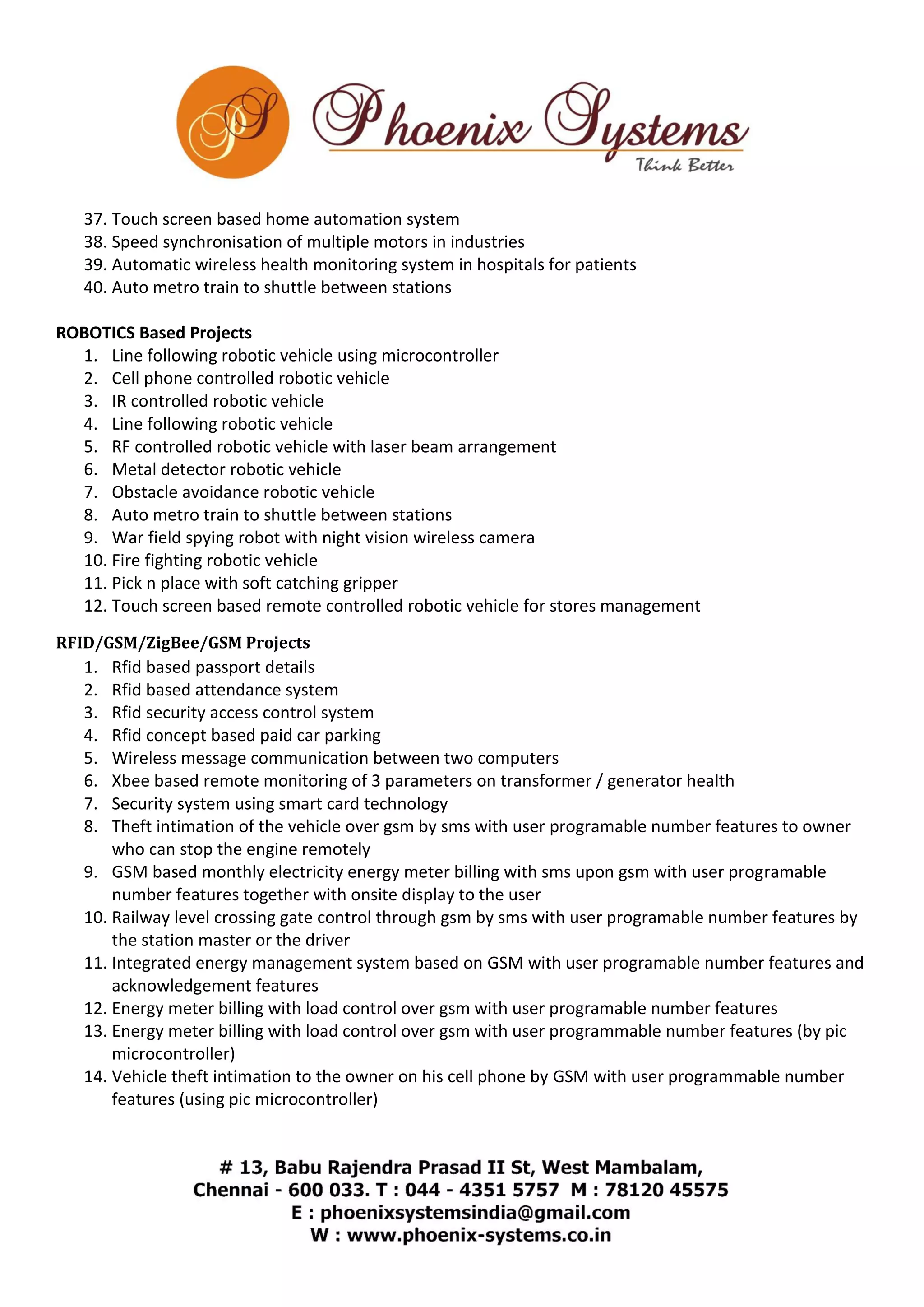 37. Touch screen based home automation system 
38. Speed synchronisation of multiple motors in industries 
39. Automatic wireless health monitoring system in hospitals for patients 
40. Auto metro train to shuttle between stations 
ROBOTICS Based Projects 
1. Line following robotic vehicle using microcontroller 
2. Cell phone controlled robotic vehicle 
3. IR controlled robotic vehicle 
4. Line following robotic vehicle 
5. RF controlled robotic vehicle with laser beam arrangement 
6. Metal detector robotic vehicle 
7. Obstacle avoidance robotic vehicle 
8. Auto metro train to shuttle between stations 
9. War field spying robot with night vision wireless camera 
10. Fire fighting robotic vehicle 
11. Pick n place with soft catching gripper 
12. Touch screen based remote controlled robotic vehicle for stores management 
RFID/GSM/ZigBee/GSM Projects 
1. Rfid based passport details 
2. Rfid based attendance system 
3. Rfid security access control system 
4. Rfid concept based paid car parking 
5. Wireless message communication between two computers 
6. Xbee based remote monitoring of 3 parameters on transformer / generator health 
7. Security system using smart card technology 
8. Theft intimation of the vehicle over gsm by sms with user programable number features to owner 
who can stop the engine remotely 
9. GSM based monthly electricity energy meter billing with sms upon gsm with user programable 
number features together with onsite display to the user 
10. Railway level crossing gate control through gsm by sms with user programable number features by 
the station master or the driver 
11. Integrated energy management system based on GSM with user programable number features and 
acknowledgement features 
12. Energy meter billing with load control over gsm with user programable number features 
13. Energy meter billing with load control over gsm with user programmable number features (by pic 
microcontroller) 
14. Vehicle theft intimation to the owner on his cell phone by GSM with user programmable number 
features (using pic microcontroller) 
 