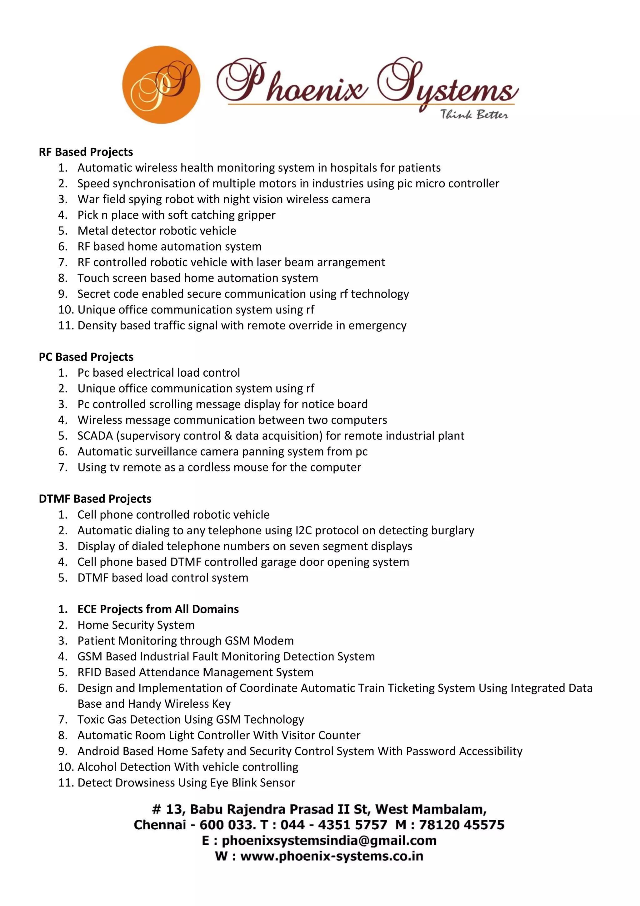 RF Based Projects 
1. Automatic wireless health monitoring system in hospitals for patients 
2. Speed synchronisation of multiple motors in industries using pic micro controller 
3. War field spying robot with night vision wireless camera 
4. Pick n place with soft catching gripper 
5. Metal detector robotic vehicle 
6. RF based home automation system 
7. RF controlled robotic vehicle with laser beam arrangement 
8. Touch screen based home automation system 
9. Secret code enabled secure communication using rf technology 
10. Unique office communication system using rf 
11. Density based traffic signal with remote override in emergency 
PC Based Projects 
1. Pc based electrical load control 
2. Unique office communication system using rf 
3. Pc controlled scrolling message display for notice board 
4. Wireless message communication between two computers 
5. SCADA (supervisory control & data acquisition) for remote industrial plant 
6. Automatic surveillance camera panning system from pc 
7. Using tv remote as a cordless mouse for the computer 
DTMF Based Projects 
1. Cell phone controlled robotic vehicle 
2. Automatic dialing to any telephone using I2C protocol on detecting burglary 
3. Display of dialed telephone numbers on seven segment displays 
4. Cell phone based DTMF controlled garage door opening system 
5. DTMF based load control system 
1. ECE Projects from All Domains 
2. Home Security System 
3. Patient Monitoring through GSM Modem 
4. GSM Based Industrial Fault Monitoring Detection System 
5. RFID Based Attendance Management System 
6. Design and Implementation of Coordinate Automatic Train Ticketing System Using Integrated Data 
Base and Handy Wireless Key 
7. Toxic Gas Detection Using GSM Technology 
8. Automatic Room Light Controller With Visitor Counter 
9. Android Based Home Safety and Security Control System With Password Accessibility 
10. Alcohol Detection With vehicle controlling 
11. Detect Drowsiness Using Eye Blink Sensor 
 