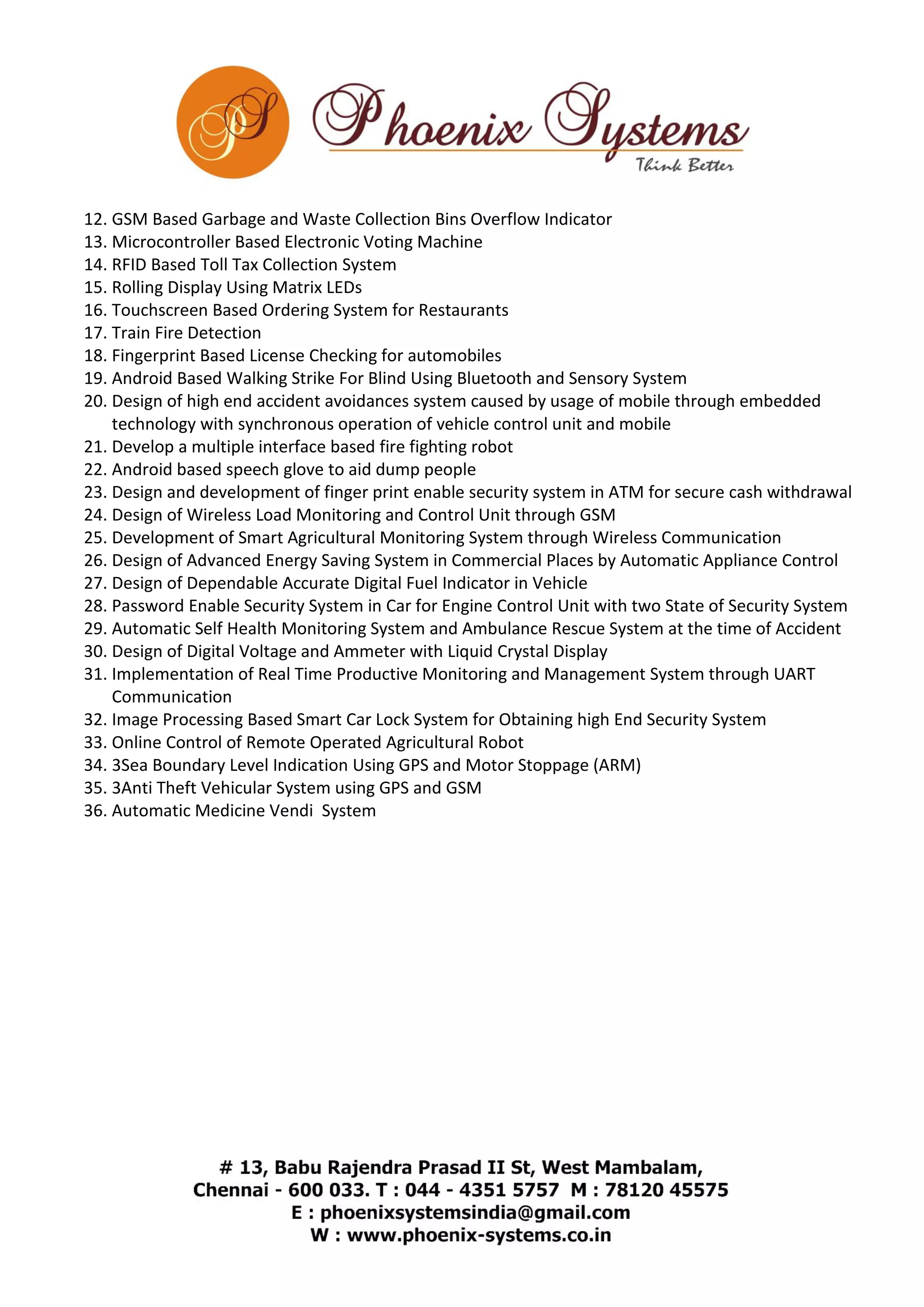 12. GSM Based Garbage and Waste Collection Bins Overflow Indicator 
13. Microcontroller Based Electronic Voting Machine 
14. RFID Based Toll Tax Collection System 
15. Rolling Display Using Matrix LEDs 
16. Touchscreen Based Ordering System for Restaurants 
17. Train Fire Detection 
18. Fingerprint Based License Checking for automobiles 
19. Android Based Walking Strike For Blind Using Bluetooth and Sensory System 
20. Design of high end accident avoidances system caused by usage of mobile through embedded 
technology with synchronous operation of vehicle control unit and mobile 
21. Develop a multiple interface based fire fighting robot 
22. Android based speech glove to aid dump people 
23. Design and development of finger print enable security system in ATM for secure cash withdrawal 
24. Design of Wireless Load Monitoring and Control Unit through GSM 
25. Development of Smart Agricultural Monitoring System through Wireless Communication 
26. Design of Advanced Energy Saving System in Commercial Places by Automatic Appliance Control 
27. Design of Dependable Accurate Digital Fuel Indicator in Vehicle 
28. Password Enable Security System in Car for Engine Control Unit with two State of Security System 
29. Automatic Self Health Monitoring System and Ambulance Rescue System at the time of Accident 
30. Design of Digital Voltage and Ammeter with Liquid Crystal Display 
31. Implementation of Real Time Productive Monitoring and Management System through UART 
Communication 
32. Image Processing Based Smart Car Lock System for Obtaining high End Security System 
33. Online Control of Remote Operated Agricultural Robot 
34. 3Sea Boundary Level Indication Using GPS and Motor Stoppage (ARM) 
35. 3Anti Theft Vehicular System using GPS and GSM 
36. Automatic Medicine Vendi System 
 