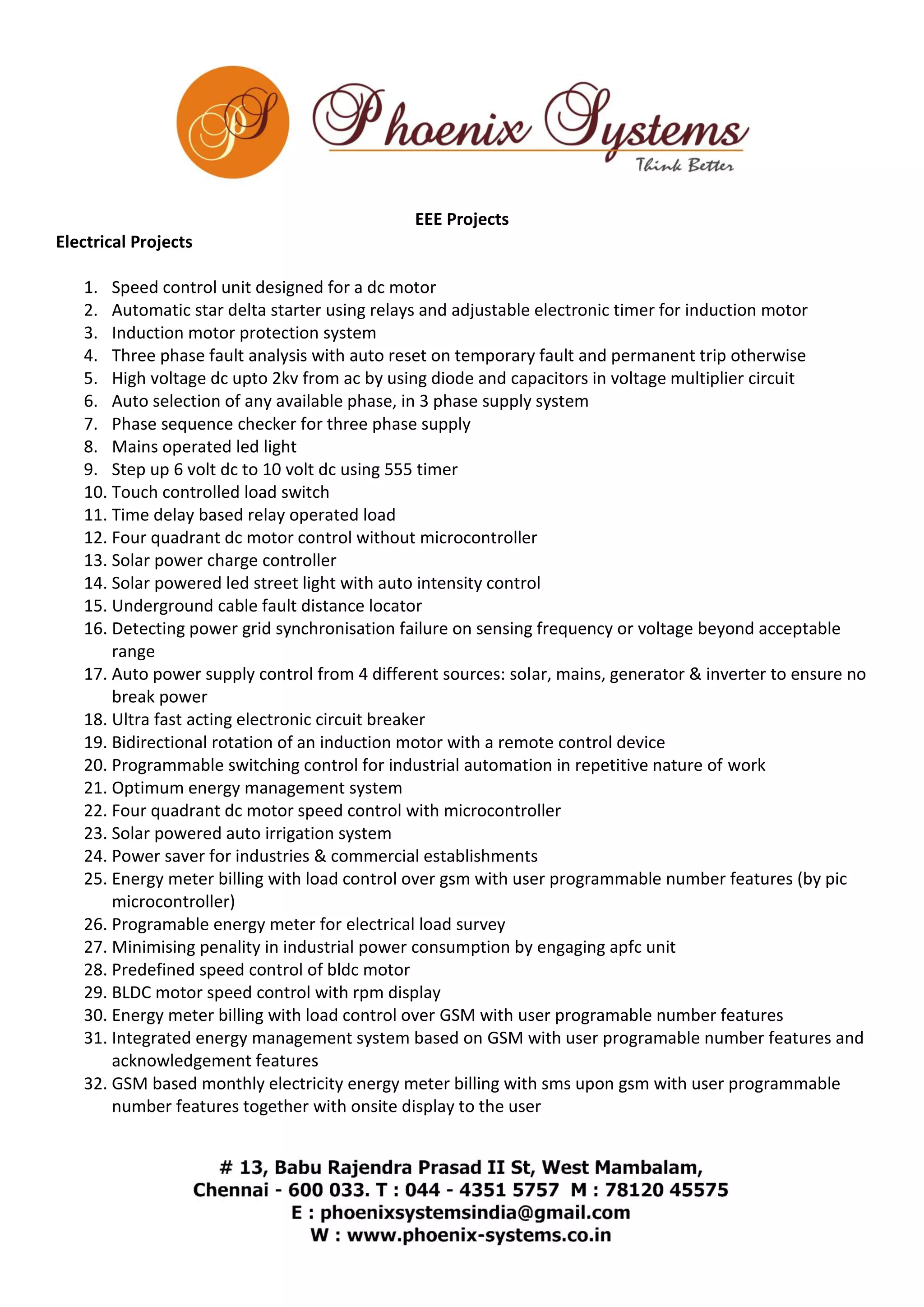 EEE Projects 
Electrical Projects 
1. Speed control unit designed for a dc motor 
2. Automatic star delta starter using relays and adjustable electronic timer for induction motor 
3. Induction motor protection system 
4. Three phase fault analysis with auto reset on temporary fault and permanent trip otherwise 
5. High voltage dc upto 2kv from ac by using diode and capacitors in voltage multiplier circuit 
6. Auto selection of any available phase, in 3 phase supply system 
7. Phase sequence checker for three phase supply 
8. Mains operated led light 
9. Step up 6 volt dc to 10 volt dc using 555 timer 
10. Touch controlled load switch 
11. Time delay based relay operated load 
12. Four quadrant dc motor control without microcontroller 
13. Solar power charge controller 
14. Solar powered led street light with auto intensity control 
15. Underground cable fault distance locator 
16. Detecting power grid synchronisation failure on sensing frequency or voltage beyond acceptable 
range 
17. Auto power supply control from 4 different sources: solar, mains, generator & inverter to ensure no 
break power 
18. Ultra fast acting electronic circuit breaker 
19. Bidirectional rotation of an induction motor with a remote control device 
20. Programmable switching control for industrial automation in repetitive nature of work 
21. Optimum energy management system 
22. Four quadrant dc motor speed control with microcontroller 
23. Solar powered auto irrigation system 
24. Power saver for industries & commercial establishments 
25. Energy meter billing with load control over gsm with user programmable number features (by pic 
microcontroller) 
26. Programable energy meter for electrical load survey 
27. Minimising penality in industrial power consumption by engaging apfc unit 
28. Predefined speed control of bldc motor 
29. BLDC motor speed control with rpm display 
30. Energy meter billing with load control over GSM with user programable number features 
31. Integrated energy management system based on GSM with user programable number features and 
acknowledgement features 
32. GSM based monthly electricity energy meter billing with sms upon gsm with user programmable 
number features together with onsite display to the user 
 