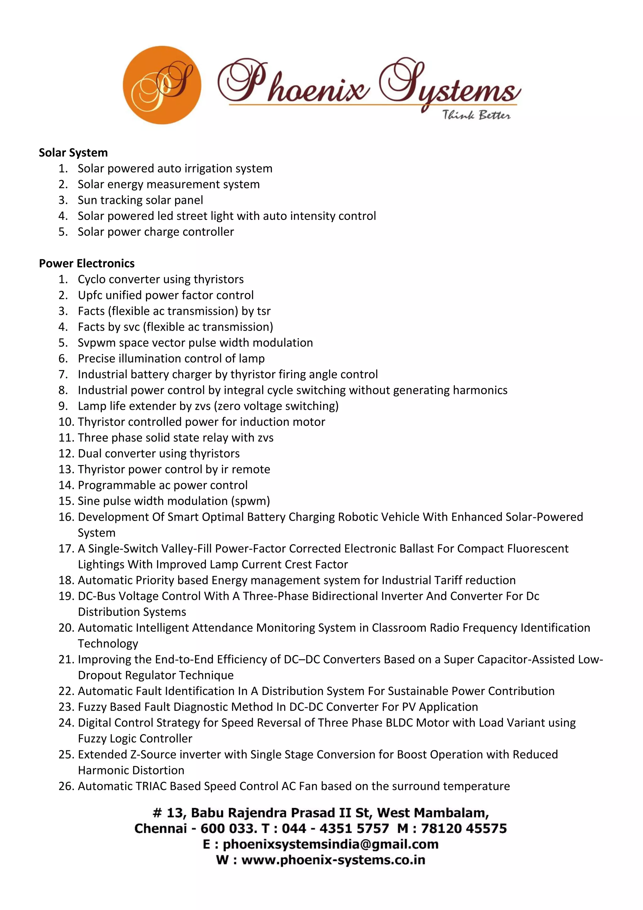 Solar System 
1. Solar powered auto irrigation system 
2. Solar energy measurement system 
3. Sun tracking solar panel 
4. Solar powered led street light with auto intensity control 
5. Solar power charge controller 
Power Electronics 
1. Cyclo converter using thyristors 
2. Upfc unified power factor control 
3. Facts (flexible ac transmission) by tsr 
4. Facts by svc (flexible ac transmission) 
5. Svpwm space vector pulse width modulation 
6. Precise illumination control of lamp 
7. Industrial battery charger by thyristor firing angle control 
8. Industrial power control by integral cycle switching without generating harmonics 
9. Lamp life extender by zvs (zero voltage switching) 
10. Thyristor controlled power for induction motor 
11. Three phase solid state relay with zvs 
12. Dual converter using thyristors 
13. Thyristor power control by ir remote 
14. Programmable ac power control 
15. Sine pulse width modulation (spwm) 
16. Development Of Smart Optimal Battery Charging Robotic Vehicle With Enhanced Solar-Powered 
System 
17. A Single-Switch Valley-Fill Power-Factor Corrected Electronic Ballast For Compact Fluorescent 
Lightings With Improved Lamp Current Crest Factor 
18. Automatic Priority based Energy management system for Industrial Tariff reduction 
19. DC-Bus Voltage Control With A Three-Phase Bidirectional Inverter And Converter For Dc 
Distribution Systems 
20. Automatic Intelligent Attendance Monitoring System in Classroom Radio Frequency Identification 
Technology 
21. Improving the End-to-End Efficiency of DC–DC Converters Based on a Super Capacitor-Assisted Low- 
Dropout Regulator Technique 
22. Automatic Fault Identification In A Distribution System For Sustainable Power Contribution 
23. Fuzzy Based Fault Diagnostic Method In DC-DC Converter For PV Application 
24. Digital Control Strategy for Speed Reversal of Three Phase BLDC Motor with Load Variant using 
Fuzzy Logic Controller 
25. Extended Z-Source inverter with Single Stage Conversion for Boost Operation with Reduced 
Harmonic Distortion 
26. Automatic TRIAC Based Speed Control AC Fan based on the surround temperature 
 