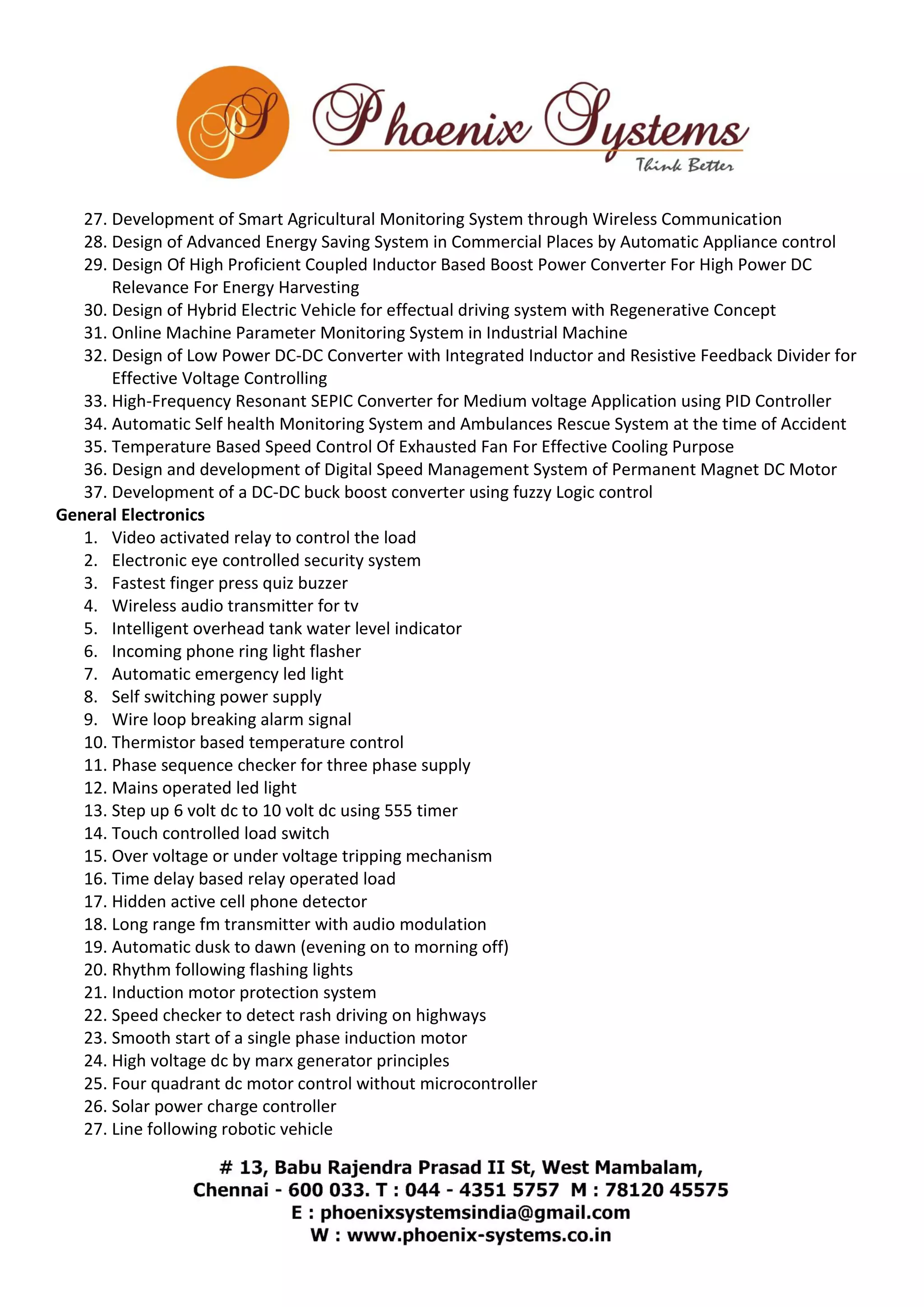 27. Development of Smart Agricultural Monitoring System through Wireless Communication 
28. Design of Advanced Energy Saving System in Commercial Places by Automatic Appliance control 
29. Design Of High Proficient Coupled Inductor Based Boost Power Converter For High Power DC 
Relevance For Energy Harvesting 
30. Design of Hybrid Electric Vehicle for effectual driving system with Regenerative Concept 
31. Online Machine Parameter Monitoring System in Industrial Machine 
32. Design of Low Power DC-DC Converter with Integrated Inductor and Resistive Feedback Divider for 
Effective Voltage Controlling 
33. High-Frequency Resonant SEPIC Converter for Medium voltage Application using PID Controller 
34. Automatic Self health Monitoring System and Ambulances Rescue System at the time of Accident 
35. Temperature Based Speed Control Of Exhausted Fan For Effective Cooling Purpose 
36. Design and development of Digital Speed Management System of Permanent Magnet DC Motor 
37. Development of a DC-DC buck boost converter using fuzzy Logic control 
General Electronics 
1. Video activated relay to control the load 
2. Electronic eye controlled security system 
3. Fastest finger press quiz buzzer 
4. Wireless audio transmitter for tv 
5. Intelligent overhead tank water level indicator 
6. Incoming phone ring light flasher 
7. Automatic emergency led light 
8. Self switching power supply 
9. Wire loop breaking alarm signal 
10. Thermistor based temperature control 
11. Phase sequence checker for three phase supply 
12. Mains operated led light 
13. Step up 6 volt dc to 10 volt dc using 555 timer 
14. Touch controlled load switch 
15. Over voltage or under voltage tripping mechanism 
16. Time delay based relay operated load 
17. Hidden active cell phone detector 
18. Long range fm transmitter with audio modulation 
19. Automatic dusk to dawn (evening on to morning off) 
20. Rhythm following flashing lights 
21. Induction motor protection system 
22. Speed checker to detect rash driving on highways 
23. Smooth start of a single phase induction motor 
24. High voltage dc by marx generator principles 
25. Four quadrant dc motor control without microcontroller 
26. Solar power charge controller 
27. Line following robotic vehicle 
 