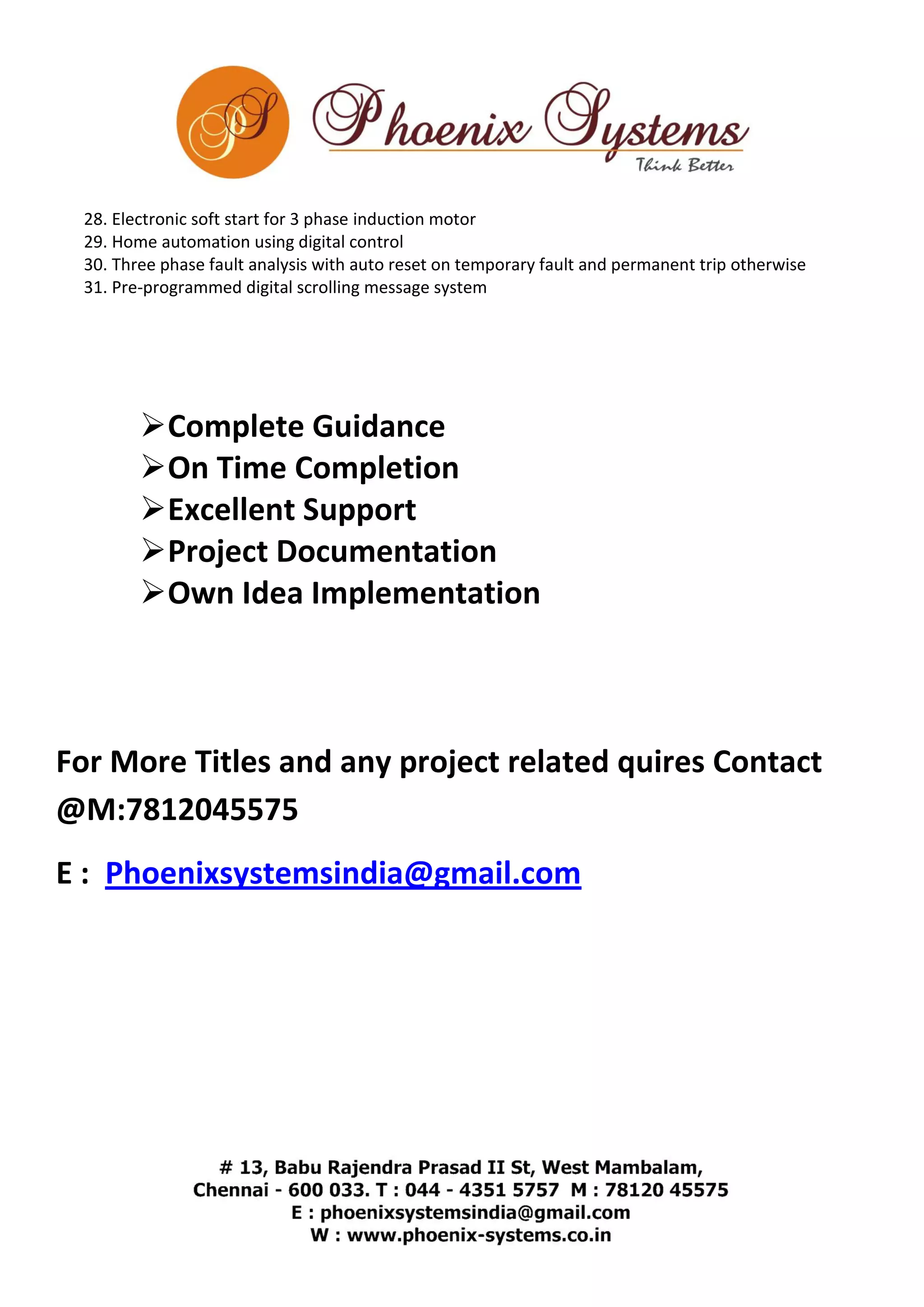 28. Electronic soft start for 3 phase induction motor 
29. Home automation using digital control 
30. Three phase fault analysis with auto reset on temporary fault and permanent trip otherwise 
31. Pre-programmed digital scrolling message system 
 Complete Guidance 
 On Time Completion 
 Excellent Support 
 Project Documentation 
 Own Idea Implementation 
For More Titles and any project related quires Contact 
@M:7812045575 
E : Phoenixsystemsindia@gmail.com 
