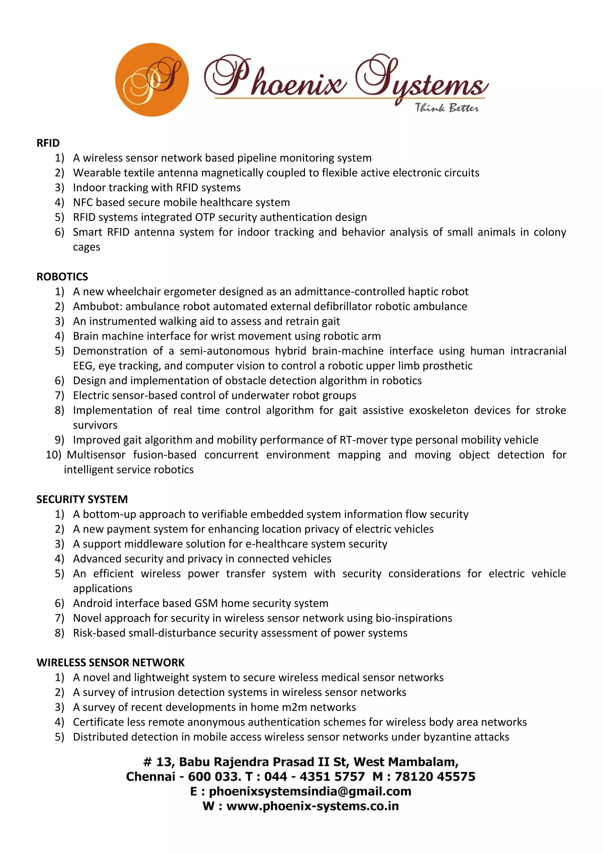 RFID 
1) A wireless sensor network based pipeline monitoring system 
2) Wearable textile antenna magnetically coupled to flexible active electronic circuits 
3) Indoor tracking with RFID systems 
4) NFC based secure mobile healthcare system 
5) RFID systems integrated OTP security authentication design 
6) Smart RFID antenna system for indoor tracking and behavior analysis of small animals in colony 
cages 
ROBOTICS 
1) A new wheelchair ergometer designed as an admittance-controlled haptic robot 
2) Ambubot: ambulance robot automated external defibrillator robotic ambulance 
3) An instrumented walking aid to assess and retrain gait 
4) Brain machine interface for wrist movement using robotic arm 
5) Demonstration of a semi-autonomous hybrid brain-machine interface using human intracranial 
EEG, eye tracking, and computer vision to control a robotic upper limb prosthetic 
6) Design and implementation of obstacle detection algorithm in robotics 
7) Electric sensor-based control of underwater robot groups 
8) Implementation of real time control algorithm for gait assistive exoskeleton devices for stroke 
survivors 
9) Improved gait algorithm and mobility performance of RT-mover type personal mobility vehicle 
10) Multisensor fusion-based concurrent environment mapping and moving object detection for 
intelligent service robotics 
SECURITY SYSTEM 
1) A bottom-up approach to verifiable embedded system information flow security 
2) A new payment system for enhancing location privacy of electric vehicles 
3) A support middleware solution for e-healthcare system security 
4) Advanced security and privacy in connected vehicles 
5) An efficient wireless power transfer system with security considerations for electric vehicle 
applications 
6) Android interface based GSM home security system 
7) Novel approach for security in wireless sensor network using bio-inspirations 
8) Risk-based small-disturbance security assessment of power systems 
WIRELESS SENSOR NETWORK 
1) A novel and lightweight system to secure wireless medical sensor networks 
2) A survey of intrusion detection systems in wireless sensor networks 
3) A survey of recent developments in home m2m networks 
4) Certificate less remote anonymous authentication schemes for wireless body area networks 
5) Distributed detection in mobile access wireless sensor networks under byzantine attacks 
 