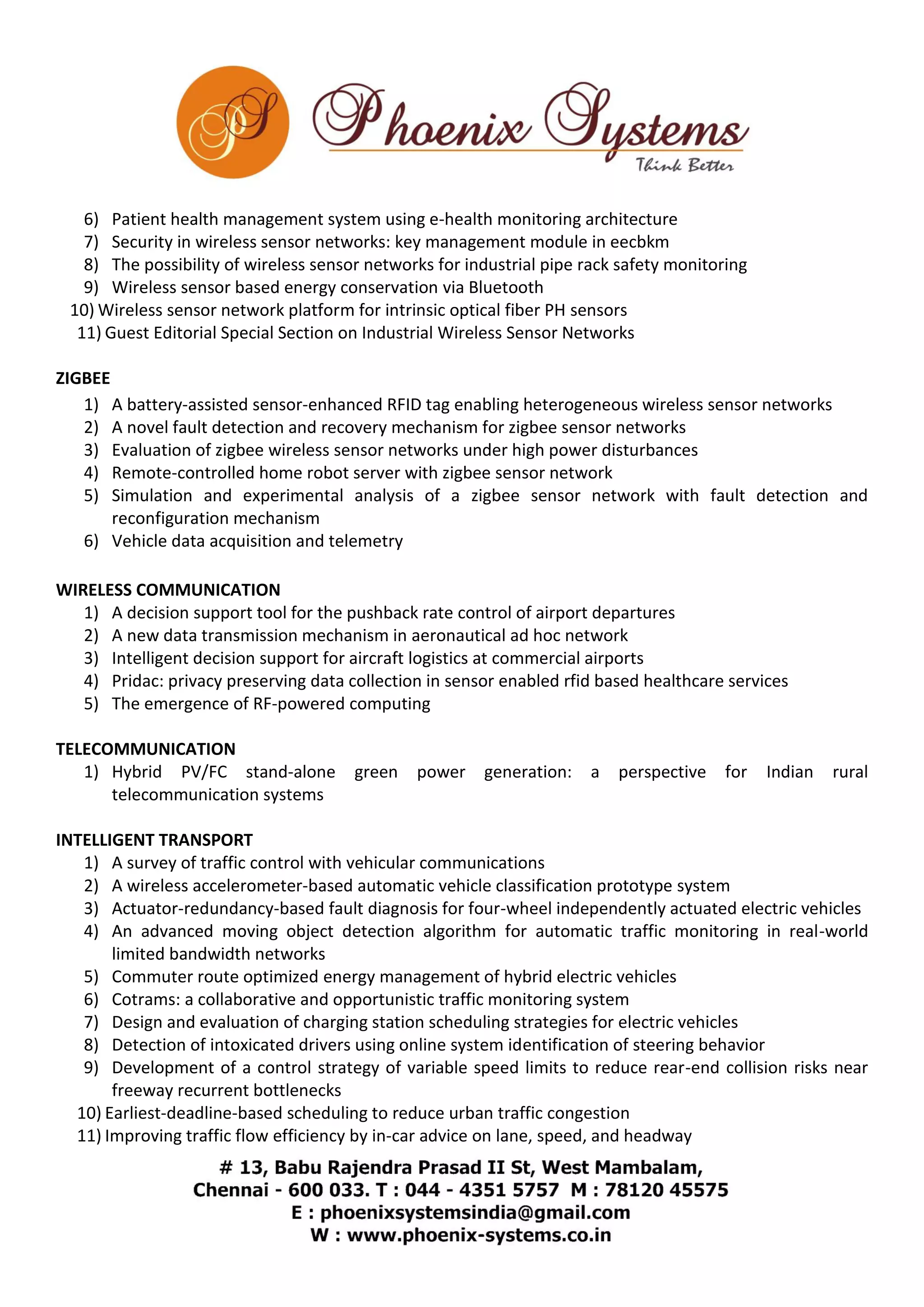 6) Patient health management system using e-health monitoring architecture 
7) Security in wireless sensor networks: key management module in eecbkm 
8) The possibility of wireless sensor networks for industrial pipe rack safety monitoring 
9) Wireless sensor based energy conservation via Bluetooth 
10) Wireless sensor network platform for intrinsic optical fiber PH sensors 
11) Guest Editorial Special Section on Industrial Wireless Sensor Networks 
ZIGBEE 
1) A battery-assisted sensor-enhanced RFID tag enabling heterogeneous wireless sensor networks 
2) A novel fault detection and recovery mechanism for zigbee sensor networks 
3) Evaluation of zigbee wireless sensor networks under high power disturbances 
4) Remote-controlled home robot server with zigbee sensor network 
5) Simulation and experimental analysis of a zigbee sensor network with fault detection and 
reconfiguration mechanism 
6) Vehicle data acquisition and telemetry 
WIRELESS COMMUNICATION 
1) A decision support tool for the pushback rate control of airport departures 
2) A new data transmission mechanism in aeronautical ad hoc network 
3) Intelligent decision support for aircraft logistics at commercial airports 
4) Pridac: privacy preserving data collection in sensor enabled rfid based healthcare services 
5) The emergence of RF-powered computing 
TELECOMMUNICATION 
1) Hybrid PV/FC stand-alone green power generation: a perspective for Indian rural 
telecommunication systems 
INTELLIGENT TRANSPORT 
1) A survey of traffic control with vehicular communications 
2) A wireless accelerometer-based automatic vehicle classification prototype system 
3) Actuator-redundancy-based fault diagnosis for four-wheel independently actuated electric vehicles 
4) An advanced moving object detection algorithm for automatic traffic monitoring in real-world 
limited bandwidth networks 
5) Commuter route optimized energy management of hybrid electric vehicles 
6) Cotrams: a collaborative and opportunistic traffic monitoring system 
7) Design and evaluation of charging station scheduling strategies for electric vehicles 
8) Detection of intoxicated drivers using online system identification of steering behavior 
9) Development of a control strategy of variable speed limits to reduce rear-end collision risks near 
freeway recurrent bottlenecks 
10) Earliest-deadline-based scheduling to reduce urban traffic congestion 
11) Improving traffic flow efficiency by in-car advice on lane, speed, and headway 
 