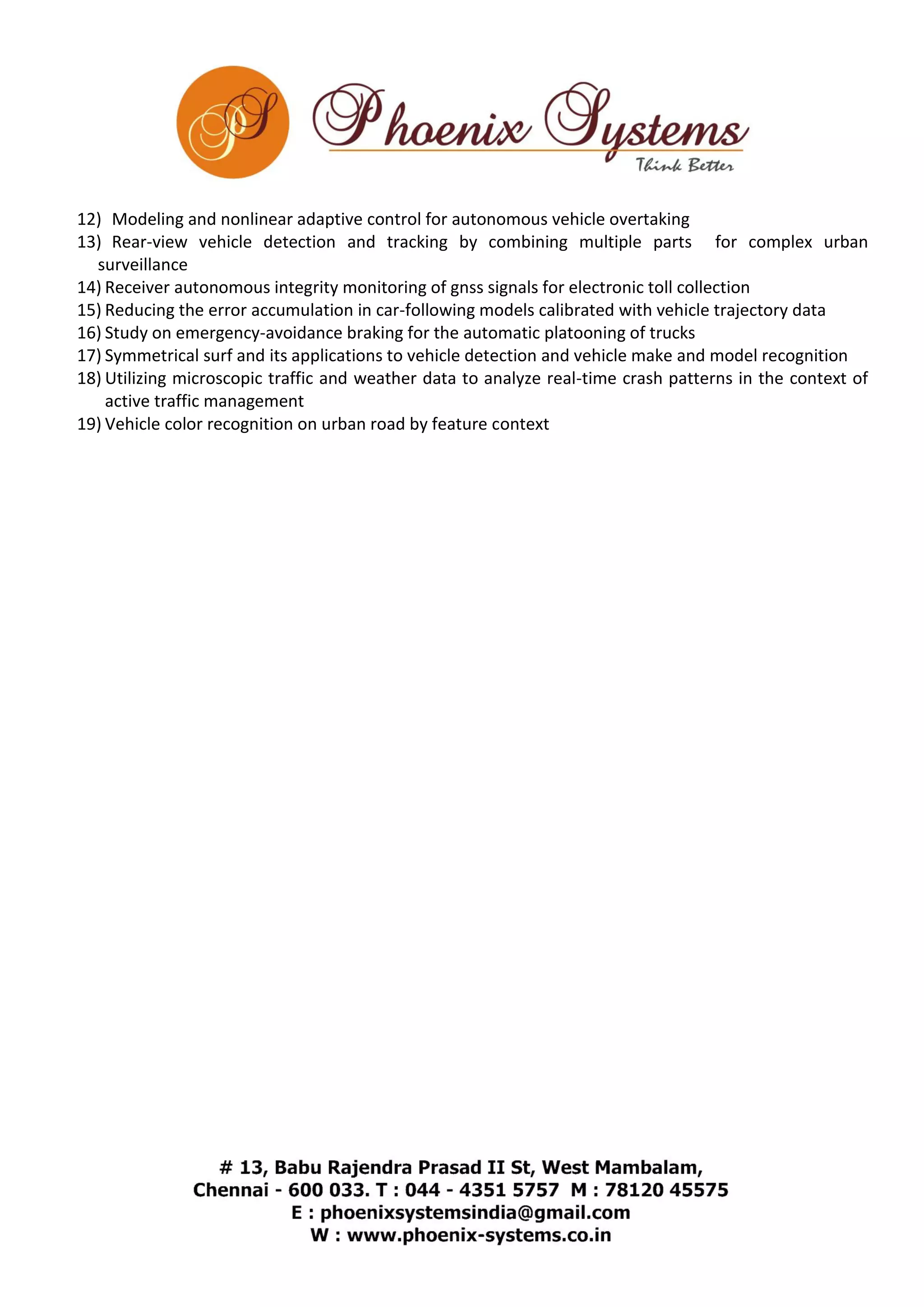 12) Modeling and nonlinear adaptive control for autonomous vehicle overtaking 
13) Rear-view vehicle detection and tracking by combining multiple parts for complex urban 
surveillance 
14) Receiver autonomous integrity monitoring of gnss signals for electronic toll collection 
15) Reducing the error accumulation in car-following models calibrated with vehicle trajectory data 
16) Study on emergency-avoidance braking for the automatic platooning of trucks 
17) Symmetrical surf and its applications to vehicle detection and vehicle make and model recognition 
18) Utilizing microscopic traffic and weather data to analyze real-time crash patterns in the context of 
active traffic management 
19) Vehicle color recognition on urban road by feature context 
 