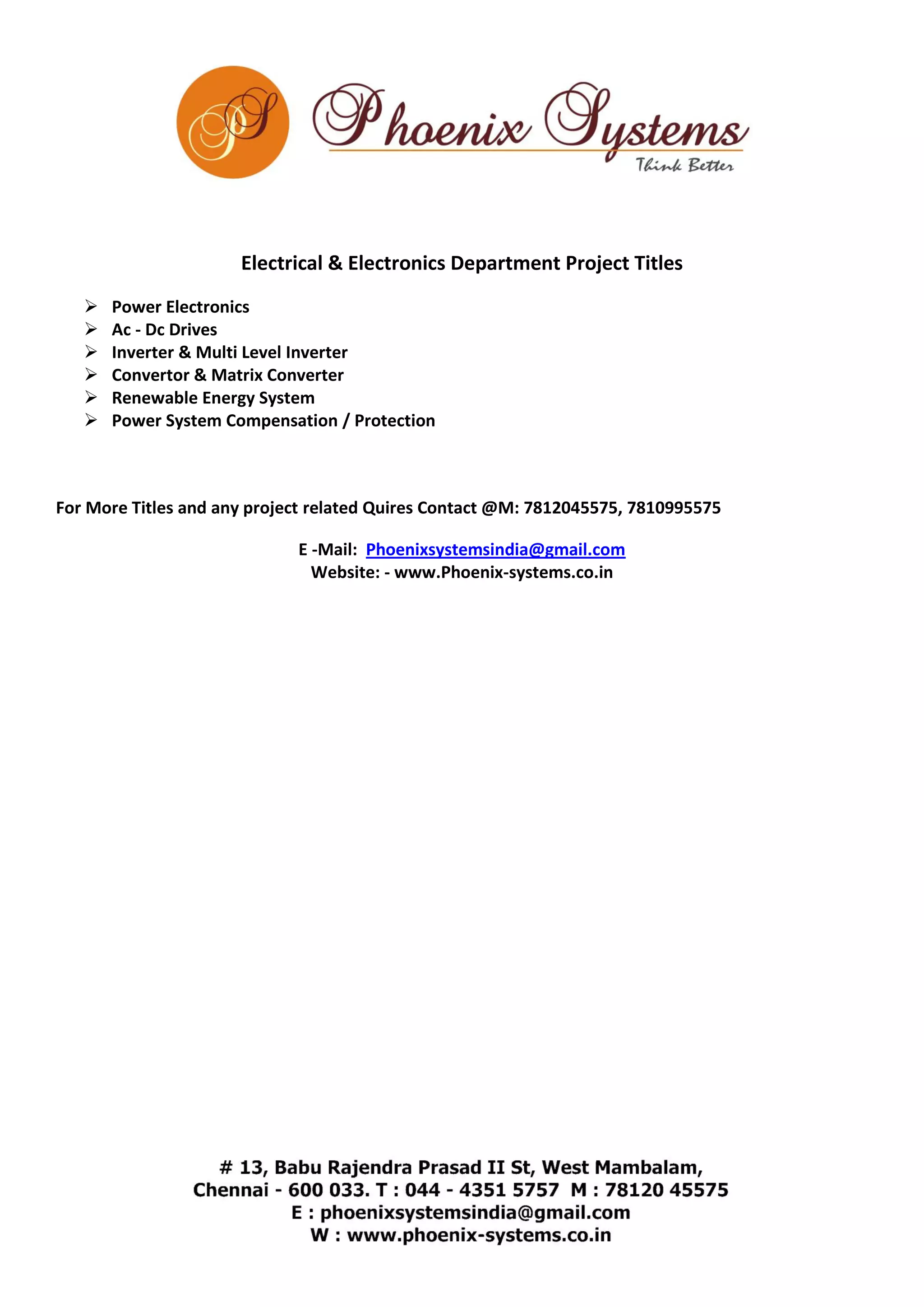 Electrical & Electronics Department Project Titles 
 Power Electronics 
 Ac - Dc Drives 
 Inverter & Multi Level Inverter 
 Convertor & Matrix Converter 
 Renewable Energy System 
 Power System Compensation / Protection 
For More Titles and any project related Quires Contact @M: 7812045575, 7810995575 
E -Mail: Phoenixsystemsindia@gmail.com 
Website: - www.Phoenix-systems.co.in 
 