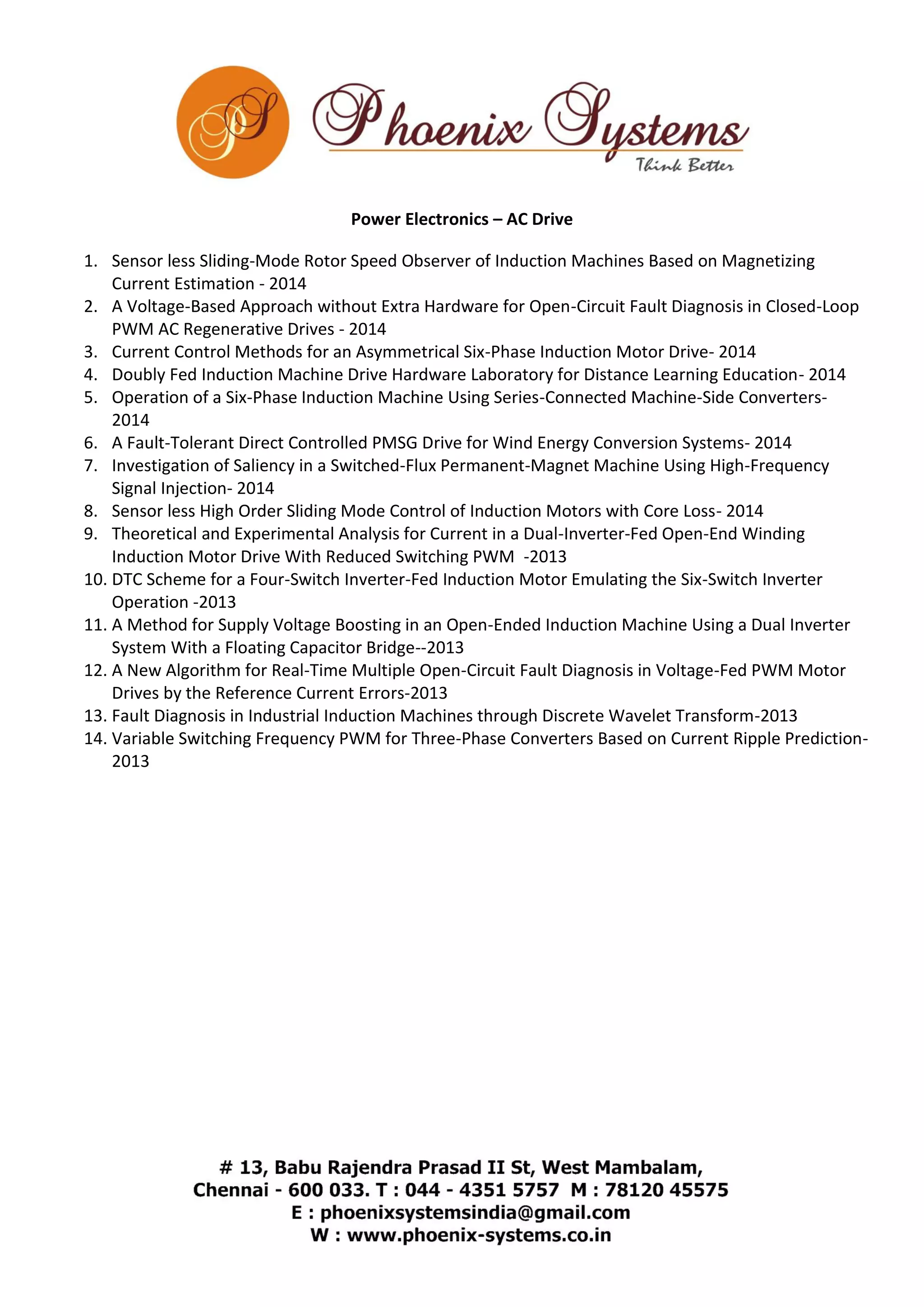Power Electronics – AC Drive 
1. Sensor less Sliding-Mode Rotor Speed Observer of Induction Machines Based on Magnetizing 
Current Estimation - 2014 
2. A Voltage-Based Approach without Extra Hardware for Open-Circuit Fault Diagnosis in Closed-Loop 
PWM AC Regenerative Drives - 2014 
3. Current Control Methods for an Asymmetrical Six-Phase Induction Motor Drive- 2014 
4. Doubly Fed Induction Machine Drive Hardware Laboratory for Distance Learning Education- 2014 
5. Operation of a Six-Phase Induction Machine Using Series-Connected Machine-Side Converters- 
2014 
6. A Fault-Tolerant Direct Controlled PMSG Drive for Wind Energy Conversion Systems- 2014 
7. Investigation of Saliency in a Switched-Flux Permanent-Magnet Machine Using High-Frequency 
Signal Injection- 2014 
8. Sensor less High Order Sliding Mode Control of Induction Motors with Core Loss- 2014 
9. Theoretical and Experimental Analysis for Current in a Dual-Inverter-Fed Open-End Winding 
Induction Motor Drive With Reduced Switching PWM -2013 
10. DTC Scheme for a Four-Switch Inverter-Fed Induction Motor Emulating the Six-Switch Inverter 
Operation -2013 
11. A Method for Supply Voltage Boosting in an Open-Ended Induction Machine Using a Dual Inverter 
System With a Floating Capacitor Bridge--2013 
12. A New Algorithm for Real-Time Multiple Open-Circuit Fault Diagnosis in Voltage-Fed PWM Motor 
Drives by the Reference Current Errors-2013 
13. Fault Diagnosis in Industrial Induction Machines through Discrete Wavelet Transform-2013 
14. Variable Switching Frequency PWM for Three-Phase Converters Based on Current Ripple Prediction- 
2013 
 