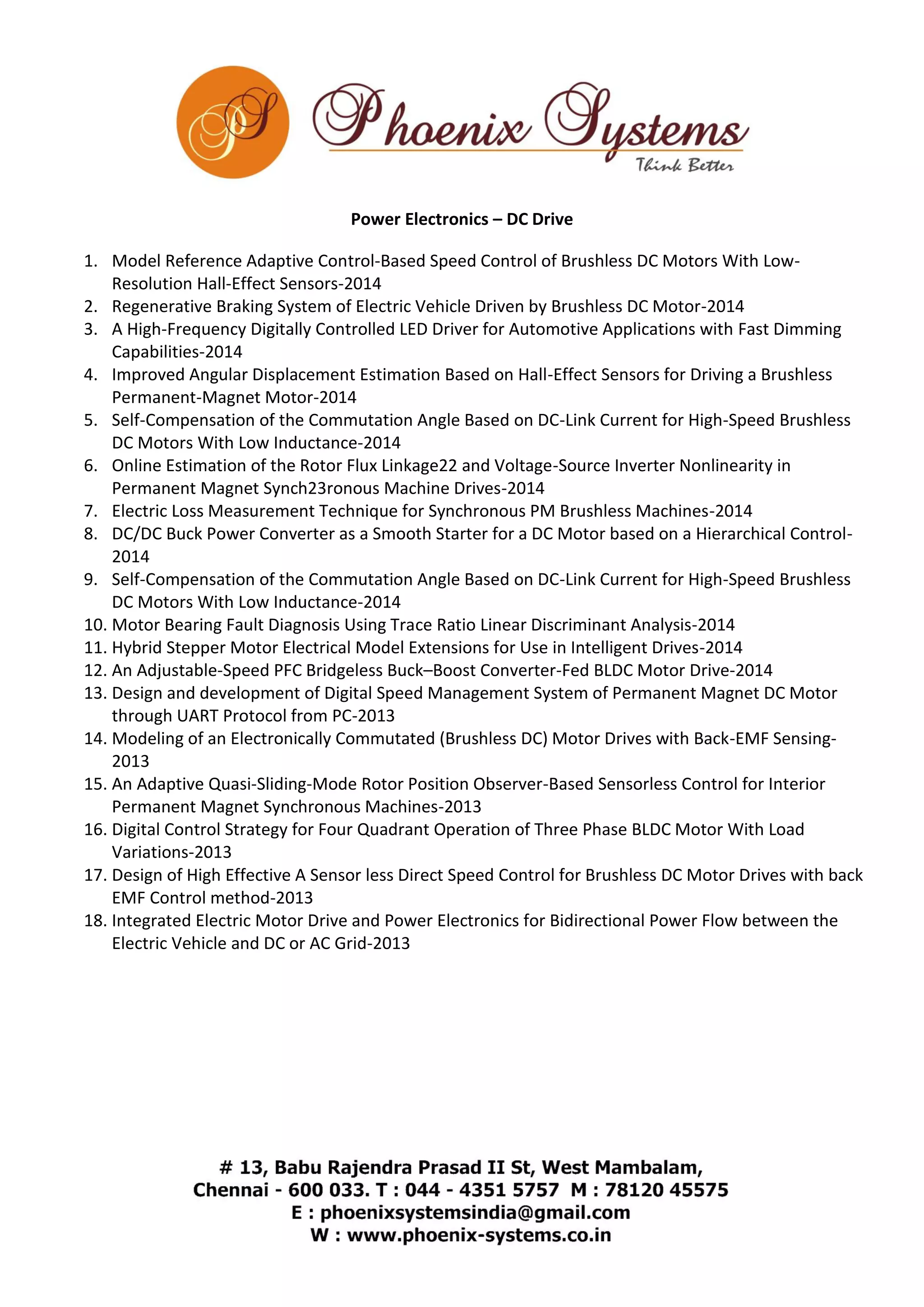 Power Electronics – DC Drive 
1. Model Reference Adaptive Control-Based Speed Control of Brushless DC Motors With Low- 
Resolution Hall-Effect Sensors-2014 
2. Regenerative Braking System of Electric Vehicle Driven by Brushless DC Motor-2014 
3. A High-Frequency Digitally Controlled LED Driver for Automotive Applications with Fast Dimming 
Capabilities-2014 
4. Improved Angular Displacement Estimation Based on Hall-Effect Sensors for Driving a Brushless 
Permanent-Magnet Motor-2014 
5. Self-Compensation of the Commutation Angle Based on DC-Link Current for High-Speed Brushless 
DC Motors With Low Inductance-2014 
6. Online Estimation of the Rotor Flux Linkage22 and Voltage-Source Inverter Nonlinearity in 
Permanent Magnet Synch23ronous Machine Drives-2014 
7. Electric Loss Measurement Technique for Synchronous PM Brushless Machines-2014 
8. DC/DC Buck Power Converter as a Smooth Starter for a DC Motor based on a Hierarchical Control- 
2014 
9. Self-Compensation of the Commutation Angle Based on DC-Link Current for High-Speed Brushless 
DC Motors With Low Inductance-2014 
10. Motor Bearing Fault Diagnosis Using Trace Ratio Linear Discriminant Analysis-2014 
11. Hybrid Stepper Motor Electrical Model Extensions for Use in Intelligent Drives-2014 
12. An Adjustable-Speed PFC Bridgeless Buck–Boost Converter-Fed BLDC Motor Drive-2014 
13. Design and development of Digital Speed Management System of Permanent Magnet DC Motor 
through UART Protocol from PC-2013 
14. Modeling of an Electronically Commutated (Brushless DC) Motor Drives with Back-EMF Sensing- 
2013 
15. An Adaptive Quasi-Sliding-Mode Rotor Position Observer-Based Sensorless Control for Interior 
Permanent Magnet Synchronous Machines-2013 
16. Digital Control Strategy for Four Quadrant Operation of Three Phase BLDC Motor With Load 
Variations-2013 
17. Design of High Effective A Sensor less Direct Speed Control for Brushless DC Motor Drives with back 
EMF Control method-2013 
18. Integrated Electric Motor Drive and Power Electronics for Bidirectional Power Flow between the 
Electric Vehicle and DC or AC Grid-2013 
 