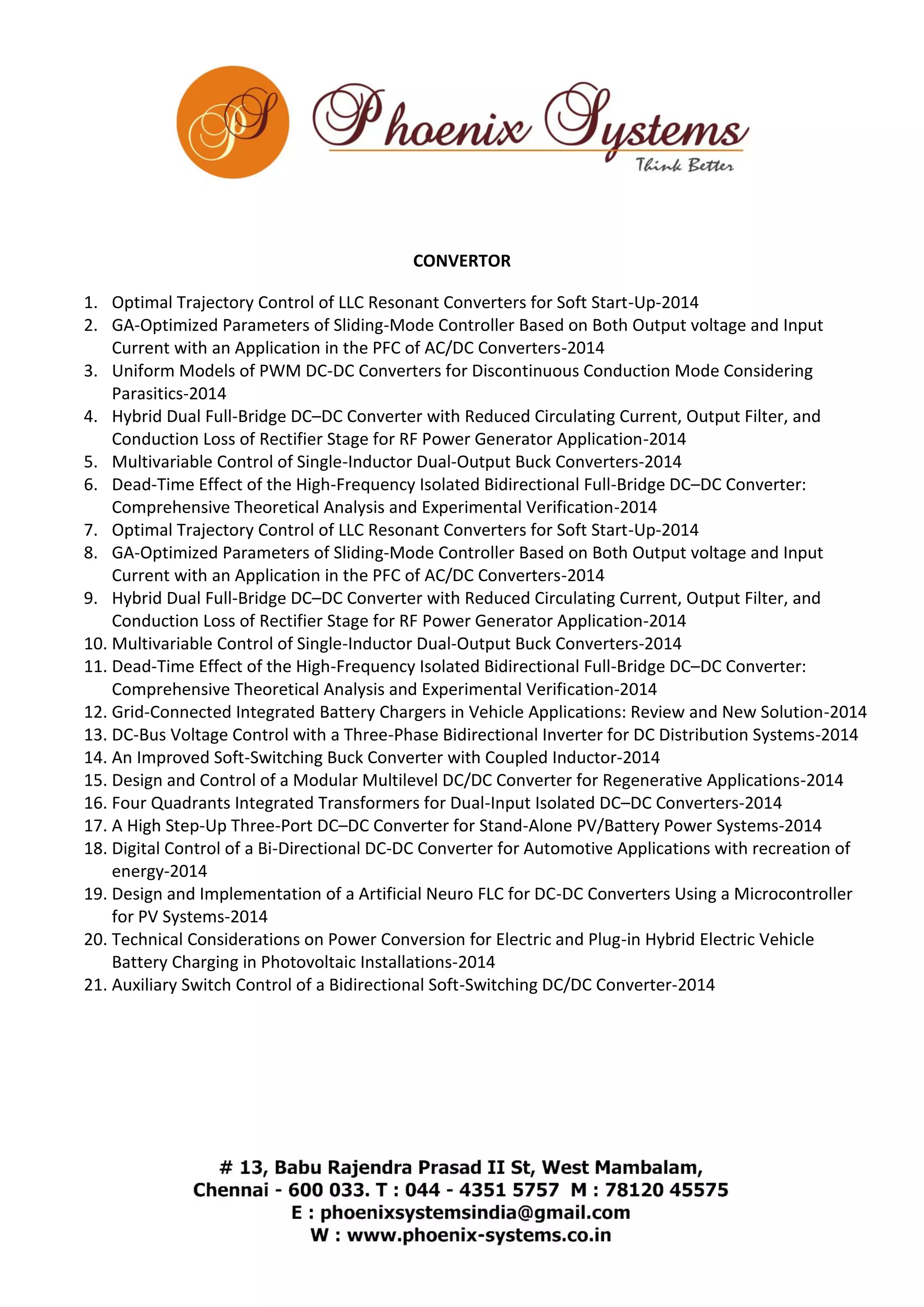 CONVERTOR 
1. Optimal Trajectory Control of LLC Resonant Converters for Soft Start-Up-2014 
2. GA-Optimized Parameters of Sliding-Mode Controller Based on Both Output voltage and Input 
Current with an Application in the PFC of AC/DC Converters-2014 
3. Uniform Models of PWM DC-DC Converters for Discontinuous Conduction Mode Considering 
Parasitics-2014 
4. Hybrid Dual Full-Bridge DC–DC Converter with Reduced Circulating Current, Output Filter, and 
Conduction Loss of Rectifier Stage for RF Power Generator Application-2014 
5. Multivariable Control of Single-Inductor Dual-Output Buck Converters-2014 
6. Dead-Time Effect of the High-Frequency Isolated Bidirectional Full-Bridge DC–DC Converter: 
Comprehensive Theoretical Analysis and Experimental Verification-2014 
7. Optimal Trajectory Control of LLC Resonant Converters for Soft Start-Up-2014 
8. GA-Optimized Parameters of Sliding-Mode Controller Based on Both Output voltage and Input 
Current with an Application in the PFC of AC/DC Converters-2014 
9. Hybrid Dual Full-Bridge DC–DC Converter with Reduced Circulating Current, Output Filter, and 
Conduction Loss of Rectifier Stage for RF Power Generator Application-2014 
10. Multivariable Control of Single-Inductor Dual-Output Buck Converters-2014 
11. Dead-Time Effect of the High-Frequency Isolated Bidirectional Full-Bridge DC–DC Converter: 
Comprehensive Theoretical Analysis and Experimental Verification-2014 
12. Grid-Connected Integrated Battery Chargers in Vehicle Applications: Review and New Solution-2014 
13. DC-Bus Voltage Control with a Three-Phase Bidirectional Inverter for DC Distribution Systems-2014 
14. An Improved Soft-Switching Buck Converter with Coupled Inductor-2014 
15. Design and Control of a Modular Multilevel DC/DC Converter for Regenerative Applications-2014 
16. Four Quadrants Integrated Transformers for Dual-Input Isolated DC–DC Converters-2014 
17. A High Step-Up Three-Port DC–DC Converter for Stand-Alone PV/Battery Power Systems-2014 
18. Digital Control of a Bi-Directional DC-DC Converter for Automotive Applications with recreation of 
energy-2014 
19. Design and Implementation of a Artificial Neuro FLC for DC-DC Converters Using a Microcontroller 
for PV Systems-2014 
20. Technical Considerations on Power Conversion for Electric and Plug-in Hybrid Electric Vehicle 
Battery Charging in Photovoltaic Installations-2014 
21. Auxiliary Switch Control of a Bidirectional Soft-Switching DC/DC Converter-2014 
 