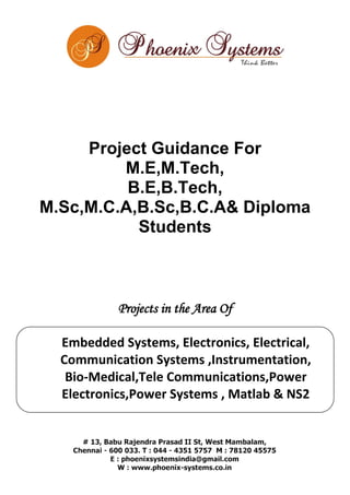Project Guidance For 
M.E,M.Tech, 
B.E,B.Tech, 
M.Sc,M.C.A,B.Sc,B.C.A& Diploma 
Students 
Projects in the Area Of 
Embedded Systems, Electronics, Electrical, 
Communication Systems ,Instrumentation, 
Bio-Medical,Tele Communications,Power 
Electronics,Power Systems , Matlab & NS2 
 