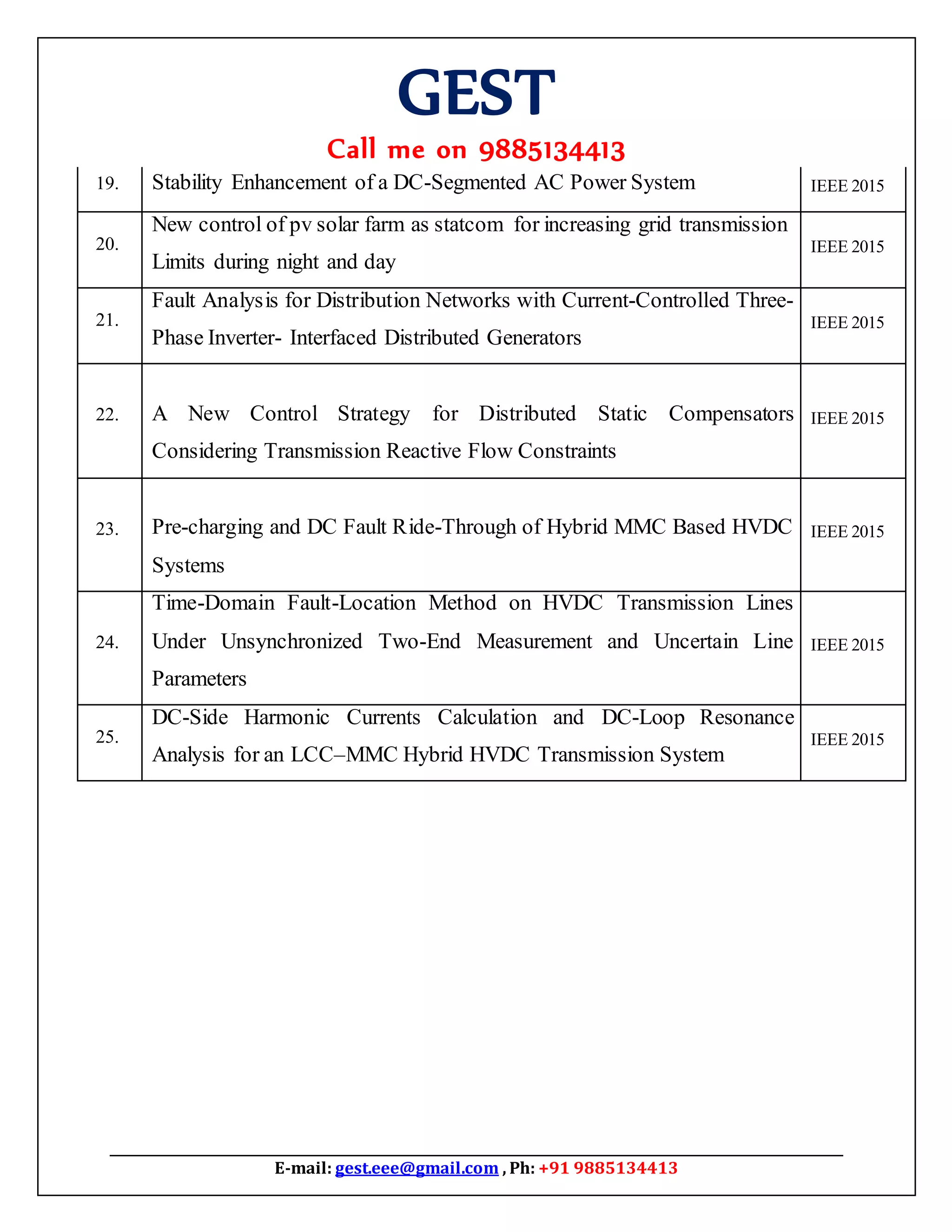 GEST
Call me on 9885134413
E-mail: gest.eee@gmail.com , Ph: +91 9885134413
19. Stability Enhancement of a DC-Segmented AC Power System IEEE 2015
20.
New control of pv solar farm as statcom for increasing grid transmission
Limits during night and day
IEEE 2015
21.
Fault Analysis for Distribution Networks with Current-Controlled Three-
Phase Inverter- Interfaced Distributed Generators
IEEE 2015
22. A New Control Strategy for Distributed Static Compensators
Considering Transmission Reactive Flow Constraints
IEEE 2015
23. Pre-charging and DC Fault Ride-Through of Hybrid MMC Based HVDC
Systems
IEEE 2015
24.
Time-Domain Fault-Location Method on HVDC Transmission Lines
Under Unsynchronized Two-End Measurement and Uncertain Line
Parameters
IEEE 2015
25.
DC-Side Harmonic Currents Calculation and DC-Loop Resonance
Analysis for an LCC–MMC Hybrid HVDC Transmission System
IEEE 2015
 