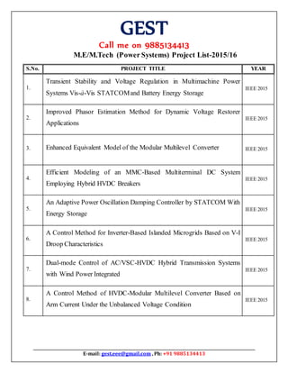 GEST
Call me on 9885134413
E-mail: gest.eee@gmail.com , Ph: +91 9885134413
M.E/M.Tech (Power Systems) Project List-2015/16
S.No. PROJECT TITLE YEAR
1.
Transient Stability and Voltage Regulation in Multimachine Power
Systems Vis-à-Vis STATCOMand Battery Energy Storage
IEEE 2015
2.
Improved Phasor Estimation Method for Dynamic Voltage Restorer
Applications
IEEE 2015
3. Enhanced Equivalent Model of the Modular Multilevel Converter IEEE 2015
4.
Efficient Modeling of an MMC-Based Multiterminal DC System
Employing Hybrid HVDC Breakers
IEEE 2015
5.
An Adaptive Power Oscillation Damping Controller by STATCOM With
Energy Storage
IEEE 2015
6.
A Control Method for Inverter-Based Islanded Microgrids Based on V-I
Droop Characteristics
IEEE 2015
7.
Dual-mode Control of AC/VSC-HVDC Hybrid Transmission Systems
with Wind Power Integrated
IEEE 2015
8.
A Control Method of HVDC-Modular Multilevel Converter Based on
Arm Current Under the Unbalanced Voltage Condition
IEEE 2015
 