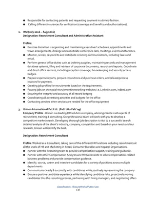 ● Responsible for contacting patients and requesting payment in a timely fashion.
● Calling different insurances for verification (coverage and benefits and authorizations).
2. ITM (July 2016 – Aug 2016)
Designation: Recruitment Consultant and Administrative Assistant
Profile:
● Exercise discretion is organizing and maintaining executives' schedules, appointments and
travel arrangements. Arrange and coordinate conference calls, meetings, events and facilities.
● Monitor, screen, respond to and distribute incoming communications, including faxes and
email.
● Perform general office duties such as ordering supplies, maintaining records and management
database systems, filing and retrieval of corporate documents, records and reports. Coordinate
and direct office services, including reception coverage, housekeeping and security access
badges.
● Prepare expense reports, prepare requisitions and purchase orders, and release/process
invoices for payment.
● Creating job profiles for recruitments based on the requirements.
● Posting jobs on the social recruitment/networking websites i.e. Linkedin.com, indeed.com
● Ensuring the integrity and accuracy of all record keeping
● Coordinating all advertising activities and budgets for the office
● Contacting vendors when services are needed for the office equipment
3. Unison International Pvt Ltd. (Feb’ 08 – Feb’ 09)
Company Profile - Unison is a leading HR solutions company, advising clients in all aspects of
recruitment, training & consulting. Our professional team will work with you to develop a
competitive market search. Developing thorough job description is vital to a successful search
detailed analysis of the client’s industry, company, competitors and based on your needs and our
research, Unison will identify the best.
Designation: Recruitment Consultant
Profile: Worked as a Consultant, taking care of the different HR functions including recruitments at
all the levels of HR and Marketing in Retail, Consumer Durables and Apparel Organisations.
● Partner with the Recruiting team to provide compensation support, training and guidance.
● Partner with other Compensation Analysts and HR Generalists to solve compensation-related
business problems and provide compensation guidance.
● Identify, source, screen and interview candidates for a variety of positions across multiple
departments
● Communicate clearly & succinctly with candidates while positively representing the company
● Ensure a positive candidate experience while identifying candidate risks, proactively moving
candidates thru the recruiting process, partnering with hiring managers, and negotiating offers
Classification: //SecureWorks/Public Use:
Of
 