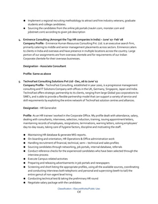 ● Implement a regional recruiting methodology to attract and hire industry veterans, graduate
students and college candidates.
● Sourcing the candidates from the online job portals (naukri.com, monster.com and
jobstreet.com) according to given job description
4. Eminence Consulting (Amongst the Top HR companies in India) – June’ 07- Feb’ 08
Company Profile - Eminence Human Resources Consulting Pvt. Ltd. is an executive search firm,
primarily catering to middle and senior management placements across sectors. Eminence caters
to clients in India and overseas and have presence in multiple locations across the country. Large
portion of our assignments are from overseas clientele and for requirements of our Indian
Corporate clientele for their overseas businesses.
Designation - Associate Consultant
Profile: Same as above
5. TechnoFast Consulting Solutions Pvt Ltd - Dec, 06 to June’ 07
Company Profile - TechnoFast Consulting, established in year 2000, is a progressive management
consulting and IT Solutions Company with offices in the UK, Germany, Singapore, Japan and India.
TechnoFast offers strategic partnership to its clients, ranging from large Global 500 corporations to
SME's, and is able to provide a flexible partnership model that can support a variety of service and
skill requirements by exploiting the entire network of TechnoFast solution centres and alliances.
Designation - HR Generalist
Profile: As an HR trainee I worked in the Corporate Office. My profile dealt with attendance, salary,
dealing with consultants, interviews, selection, induction, training, issuing appointment letters,
maintaining records of employees, resignations, terminations, warning letters, solving employees’
day-to-day issues, taking care of hygiene factors, discipline and motivating the staff.
● Maintaining HR database & generate MIS-reports.
● On-boarding and orientation, HR Operations & Office administration work
● Handling recruitment of financial, technical, semi – technical and sales profiles
● Sourcing candidates through networking, job portals, internal database, referrals
● Conduct reference checks for the experienced candidates who have been selected through the
interview process
● Execute Campus-related activities
● Preparing and releasing advertisements in job portals and newspapers
● Screening and short listing the appropriate profiles, using all the available sources, coordinating
and conducting interviews both telephonic and personal and supervising (teeth to tail) the
entire gamut of non-agent level hiring
● Conducting technical test & taking the preliminary HR round
● Negotiate salary package with the candidates
Classification: //SecureWorks/Public Use:
Of
 