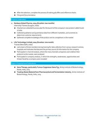 ● After the selection, complete the process of making job offers and reference checks
● Filing and Documentation
Projects Undertaken
1. Ranbaxy Global Pharma, 2004 (Duration: two months)
Internship Trainee (Gurgaon, India)
● Charted out a detailed business plan for the launch of the company’s new product called Insulin
in India
● Collected qualitative and quantitative data from different marketers, and scientists to
determine customer requirements
● Gathered complete knowledge of the product and its competitors in the market
2. Life Technology Limited, 2004 (Duration: one month)
Trainee (New Delhi, India)
● Led a team of three members during training for data collection from various research centres,
hospitals and institutes that became the primary source of information for the company
● Participated in channel analysis, where the many channels companies use to deliver their
products to the market, were analysed
● Participated in company analysis, in which the strengths, weaknesses, opportunities and
threats faced by a company were revealed
Papers Presented and Publications
● Gene Therapy, particularly Tumour Suppressor Gene P53, Amity Institute of Biotechnology,
Noida, India, 2003
● Treating Waste Material from Pharmaceutical and Fermentation Industry, Amity Institute of
Biotechnology, Noida, India, 2004
Classification: //SecureWorks/Public Use:
Of
 