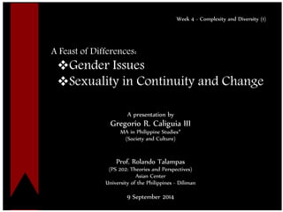 Click to edit Master title style 
•Click to edit Master text styles 
–Second level 
•Third level 
–Fourth level 
»Fifth level 
1 
Week 4 - Complexity and Diversity (1) 
A Feast of Differences: 
Gender Issues 
Sexuality in Continuity and Change 
A presentation by 
Gregorio R. Caliguia III 
MA in Philippine Studies* 
(Society and Culture) 
Prof. Rolando Talampas 
(PS 202: Theories and Perspectives) 
Asian Center 
University of the Philippines - Diliman 
9 September 2014  