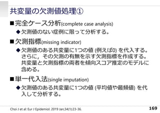 共変量の⽋測値処理①
完全ケース分析(complete case analysis)
⽋測値のない症例に限って分析する。
⽋測指標(missing indicator)
⽋測値のある共変量に1つの値 (例えば0) を代⼊する。
さらに，その⽋測の有無を⽰す⽋測指標を作成する。
共変量と⽋測指標の両者を傾向スコア推定のモデルに
含める。
単⼀代⼊法(single imputation)
⽋測値のある共変量に1つの値 (平均値や最頻値) を代
⼊して分析する。
169
Choi J et al: Eur J Epidemiol. 2019 Jan;34(1):23-36.
 