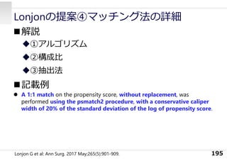 Lonjonの提案④マッチング法の詳細
解説
①アルゴリズム
②構成⽐
③抽出法
記載例
 A 1:1 match on the propensity score, without replacement, was
performed using the psmatch2 procedure, with a conservative caliper
width of 20% of the standard deviation of the log of propensity score.
195
Lonjon G et al: Ann Surg. 2017 May;265(5):901-909.
 