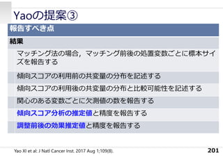 Yaoの提案③
201
報告すべき点
結果
マッチング法の場合，マッチング前後の処置変数ごとに標本サイ
ズを報告する
傾向スコアの利⽤前の共変量の分布を記述する
傾向スコアの利⽤後の共変量の分布と⽐較可能性を記述する
関⼼のある変数ごとに⽋測値の数を報告する
傾向スコア分析の推定値と精度を報告する
調整前後の効果推定値と精度を報告する
Yao XI et al: J Natl Cancer Inst. 2017 Aug 1;109(8).
 