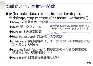 ps(formula, data, n.trees, interaction.depth,
shrinkage, stop.method=“es.mean”, verbose=F)
formula: 処置変数~共変量
data: データフレーム
n.trees: ⽊の推定回数
interaction.depth: 交互作⽤項の次数
shirinkage: 学習速度のパラメータ (0.001~0.1の範囲に指
定することが多い)
stop.method=“es.mean”: 標準化差の平均値の最⼩化を
基準とした，反復計算中⽌法
verbose=F: 計算過程を表⽰しない
222
③傾向スコアの推定: 関数
警告が出る場合は，n.treesを増やす，
あるいは，shirinkageを⼩さくする
 