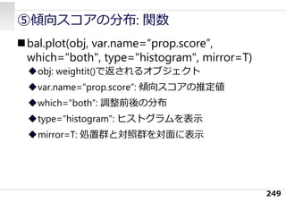 ⑤傾向スコアの分布: 関数
249
bal.plot(obj, var.name=“prop.score”,
which="both", type="histogram", mirror=T)
obj: weightit()で返されるオブジェクト
var.name=“prop.score”: 傾向スコアの推定値
which=“both”: 調整前後の分布
type=“histogram”: ヒストグラムを表⽰
mirror=T: 処置群と対照群を対⾯に表⽰
 