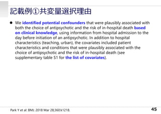 記載例①共変量選択理由
 We identified potential confounders that were plausibly associated with
both the choice of antipsychotic and the risk of in-hospital death based
on clinical knowledge, using information from hospital admission to the
day before initiation of an antipsychotic. In addition to hospital
characteristics (teaching, urban), the covariates included patient
characteristics and conditions that were plausibly associated with the
choice of antipsychotic and the risk of in-hospital death (see
supplementary table S1 for the list of covariates).
45
Park Y et al: BMJ. 2018 Mar 28;360:k1218.
 