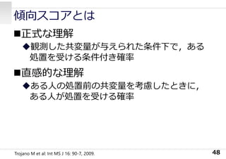 傾向スコアとは
正式な理解
観測した共変量が与えられた条件下で，ある
処置を受ける条件付き確率
直感的な理解
ある⼈の処置前の共変量を考慮したときに，
ある⼈が処置を受ける確率
48
Trojano M et al: Int MS J 16: 90-7, 2009.
 