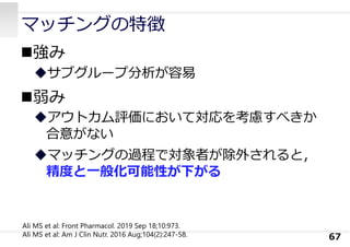 マッチングの特徴
強み
サブグループ分析が容易
弱み
アウトカム評価において対応を考慮すべきか
合意がない
マッチングの過程で対象者が除外されると，
精度と⼀般化可能性が下がる
67
Ali MS et al: Front Pharmacol. 2019 Sep 18;10:973.
Ali MS et al: Am J Clin Nutr. 2016 Aug;104(2):247-58.
 