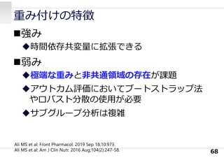重み付けの特徴
強み
時間依存共変量に拡張できる
弱み
極端な重みと⾮共通領域の存在が課題
アウトカム評価においてブートストラップ法
やロバスト分散の使⽤が必要
サブグループ分析は複雑
68
Ali MS et al: Front Pharmacol. 2019 Sep 18;10:973.
Ali MS et al: Am J Clin Nutr. 2016 Aug;104(2):247-58.
 